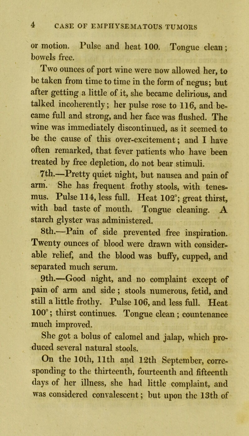 or motion. Pulse and heat 100. Tongue clean; bowels free. Two ounces of port wine were now allowed her, to be taken from time to time in the form of negus; but after getting a little of it, she became delirious, and talked incoherently; her pulse rose to 116, and be- came full and strong, and her face was flushed. The wine was immediately discontinued, as it seemed to be the cause of this over-excitement; and I have often remarked, that fever patients who have been treated by free depletion, do not bear stimuli. 7th.—Pretty quiet night, but nausea and pain of arm. She has frequent frothy stools, with tenes- mus. Pulse 114, less full. Heat 102°; great thirst, with bad taste of mouth. Tongue cleaning. A starch glyster was administered. 8th.—Pain of side prevented free inspiration. Twenty ounces of blood were drawn with consider- able relief, and the blood was buffy, cupped, and separated much serum. 9th.—Good night, and no complaint except of pain of arm and side; stools numerous, fetid, and still a little frothy. Pulse 106, and less full. Heat 100°; thirst continues. Tongue clean ; countenance much improved. She got a bolus of calomel and jalap, which pro- duced several natural stools. On the 10th, 11th and 12th September, corre- sponding to the thirteenth, fourteenth and fifteenth days of her illness, she had little complaint, and was considered convalescent; but upon the 13th of