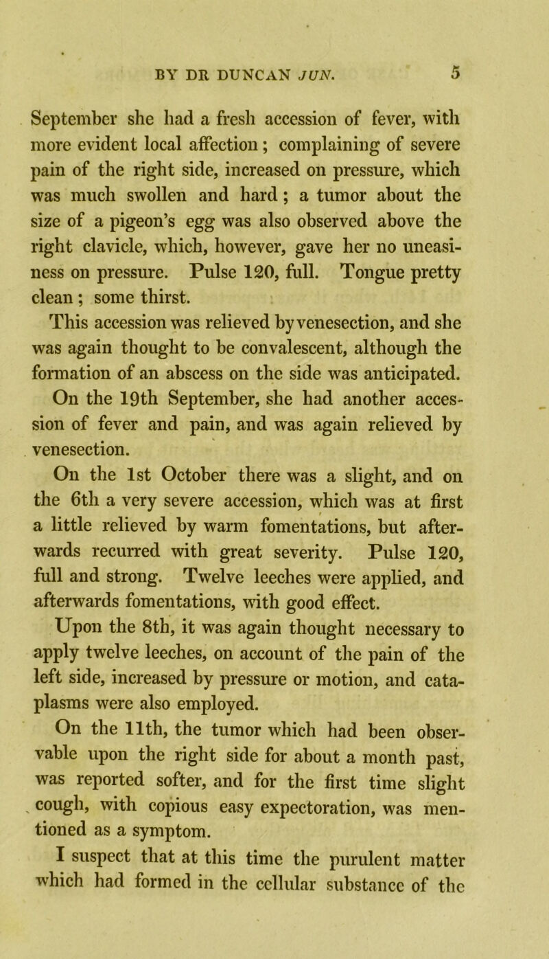 September she had a fresh accession of fever, with more evident local affection; complaining of severe pain of the right side, increased on pressure, which was much swollen and hard; a tumor about the size of a pigeon’s egg was also observed above the right clavicle, which, however, gave her no uneasi- ness on pressure. Pulse 120, full. Tongue pretty clean; some thirst. This accession was relieved by venesection, and she was again thought to be convalescent, although the formation of an abscess on the side was anticipated. On the 19th September, she had another acces- sion of fever and pain, and was again relieved by venesection. On the 1st October there was a slight, and on the 6th a very severe accession, which was at first a little relieved by warm fomentations, but after- wards recurred with great severity. Pulse 120, full and strong. Twelve leeches were applied, and afterwards fomentations, with good effect. Upon the 8th, it was again thought necessary to apply twelve leeches, on account of the pain of the left side, increased by pressure or motion, and cata- plasms were also employed. On the 11th, the tumor which had been obser- vable upon the right side for about a month past, was reported softer, and for the first time slight cough, with copious easy expectoration, was men- tioned as a symptom. I suspect that at this time the purulent matter which had formed in the cellular substance of the