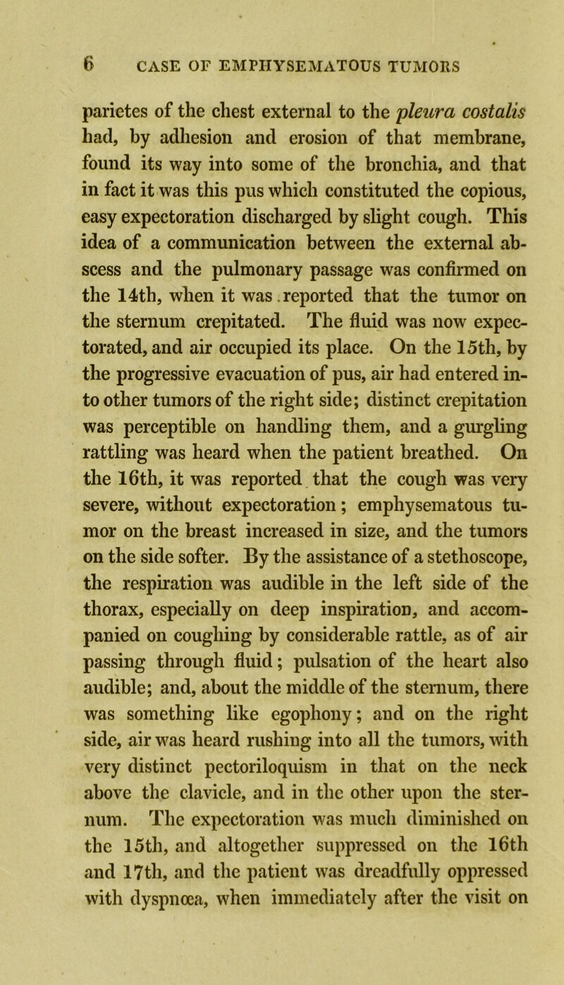 parietes of the chest external to the 'pleura costalis had, by adhesion and erosion of that membrane, found its way into some of the bronchia, and that in fact it was this pus which constituted the copious, easy expectoration discharged by slight cough. This idea of a communication between the external ab- scess and the pulmonary passage was confirmed on the 14th, when it was reported that the tumor on the sternum crepitated. The fluid was now expec- torated, and air occupied its place. On the 15th, by the progressive evacuation of pus, air had entered in- to other tumors of the right side; distinct crepitation was perceptible on handling them, and a gurgling rattling was heard when the patient breathed. On the I6th, it was reported that the cough was very severe, without expectoration; emphysematous tu- mor on the breast increased in size, and the tumors on the side softer. By the assistance of a stethoscope, the respiration was audible in the left side of the thorax, especially on deep inspiration, and accom- panied on coughing by considerable rattle, as of air passing through fluid; pulsation of the heart also audible; and, about the middle of the sternum, there was something like egophony; and on the right side, air w>^as heard rushing into all the tumors, with very distinct pectoriloquism in that on the neck above the clavicle, and in the other upon the ster- num. The expectoration was much diminished on the 15th, and altogether suppressed on the I6th and 17th, and the patient was dreadfully oppressed with dyspnoea, when immediately after the visit on