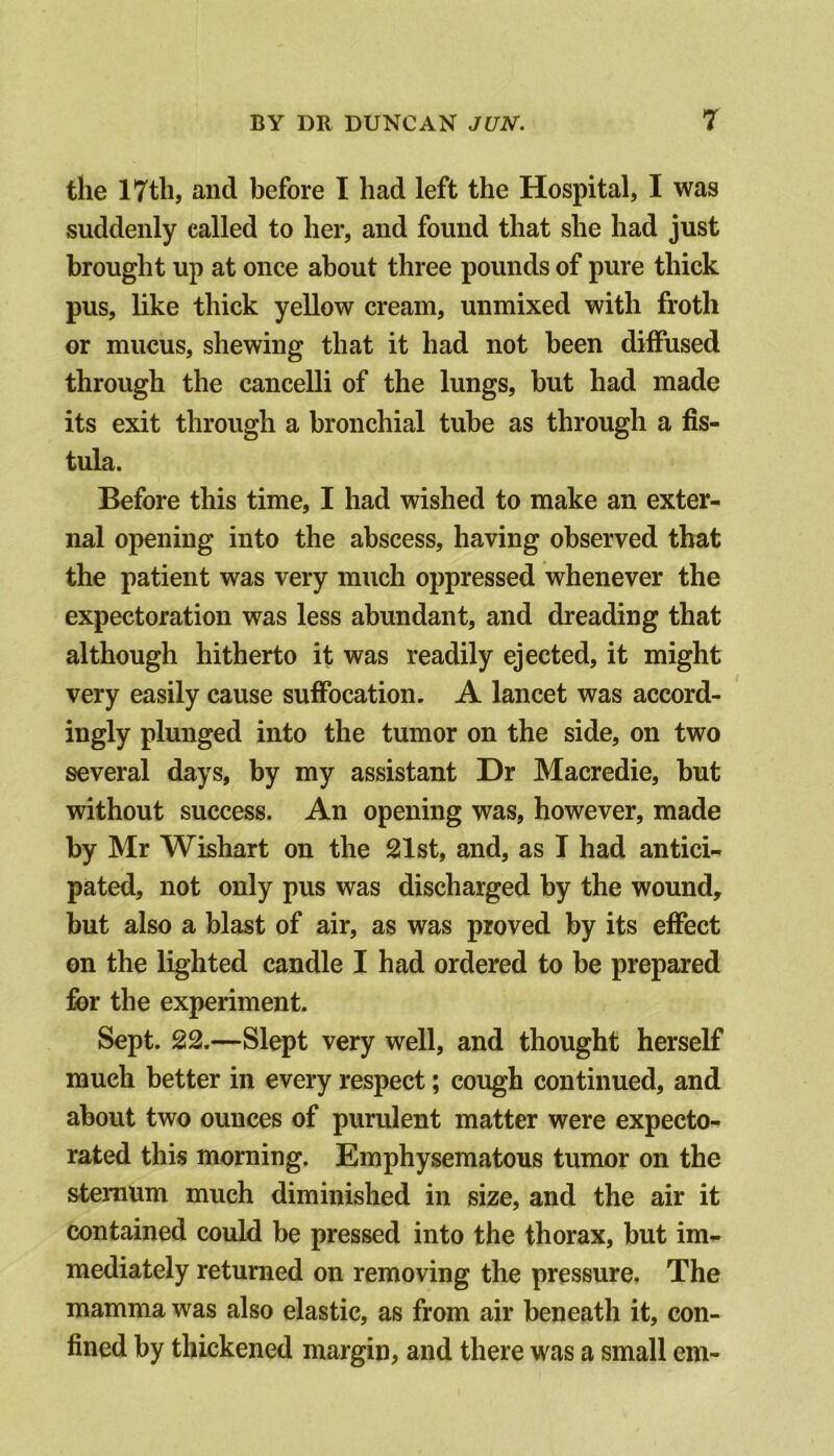 the 17th, and before I had left the Hospital, I was suddenly called to her, and found that she had just brought up at once about three pounds of pure thick pus, like thick yellow cream, unmixed with froth or mucus, shewing that it had not been diffused through the cancelli of the lungs, but had made its exit through a bronchial tube as through a fis- tula. Before this time, I had wished to make an exter- nal opening into the abscess, having observed that the patient was very much oppressed whenever the expectoration was less abundant, and dreading that although hitherto it was readily ejected, it might very easily cause suffocation. A lancet was accord- ingly plunged into the tumor on the side, on two several days, by my assistant Dr Macredie, but without success. An opening was, however, made by Mr Wishart on the 21st, and, as T had antici- pated, not only pus was discharged by the wound, but also a blast of air, as was proved by its effect on the lighted candle I had ordered to be prepared for the experiment. Sept. 22.—Slept very well, and thought herself much better in every respect; cough continued, and about two ounces of purulent matter were expecto- rated this morning. Emphysematous tumor on the sternum much diminished in size, and the air it contained could be pressed into the thorax, but im- mediately returned on removing the pressure. The mamma was also elastic, as from air beneath it, con- fined by thickened margin, and there was a small em-