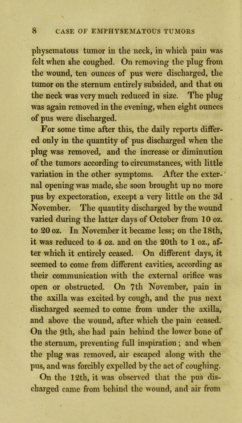 pliysematous tumor in the neck, in which pain was felt when she coughed. On removing the plug from the wound, ten ounces of pus were discharged, the tumor on the sternum entirely subsided, and that on the neck was very much reduced in size. The plug was again removed in the evening, when eight ounces of pus were discharged. For some time after this, the daily reports differ- ed only in the quantity of pus discharged when the plug was removed, and the increase or diminution of the tumors according to circumstances, with little variation in the other symptoms. After the exter-' nal opening was made, she soon brought up no more pus by expectoration, except a very little on the 3d November. The quantity discharged by the wound varied during the latter days of October from 10 oz. to 20 oz. In November it became less; on the 18th, it was reduced to 4 oz. and on the 20th to 1 oz., af- ter which it entirely ceased. On different days, it seemed to come from different cavities, according as their communication with the external orifice was open or obstructed. On 7th November, pain in the axilla was excited by cough, and the pus next discharged seemed to come from under the axilla, and above the wound, after which the pain ceased. On the 9th, she had pain behind the lower bone of the sternum, preventing full inspiration; and when the plug was removed, air escaped along with the pus, and was forcibly expelled by the act of coughing. On the 12th, it was observed that the pus dis- charged came from behind the wound, and air from