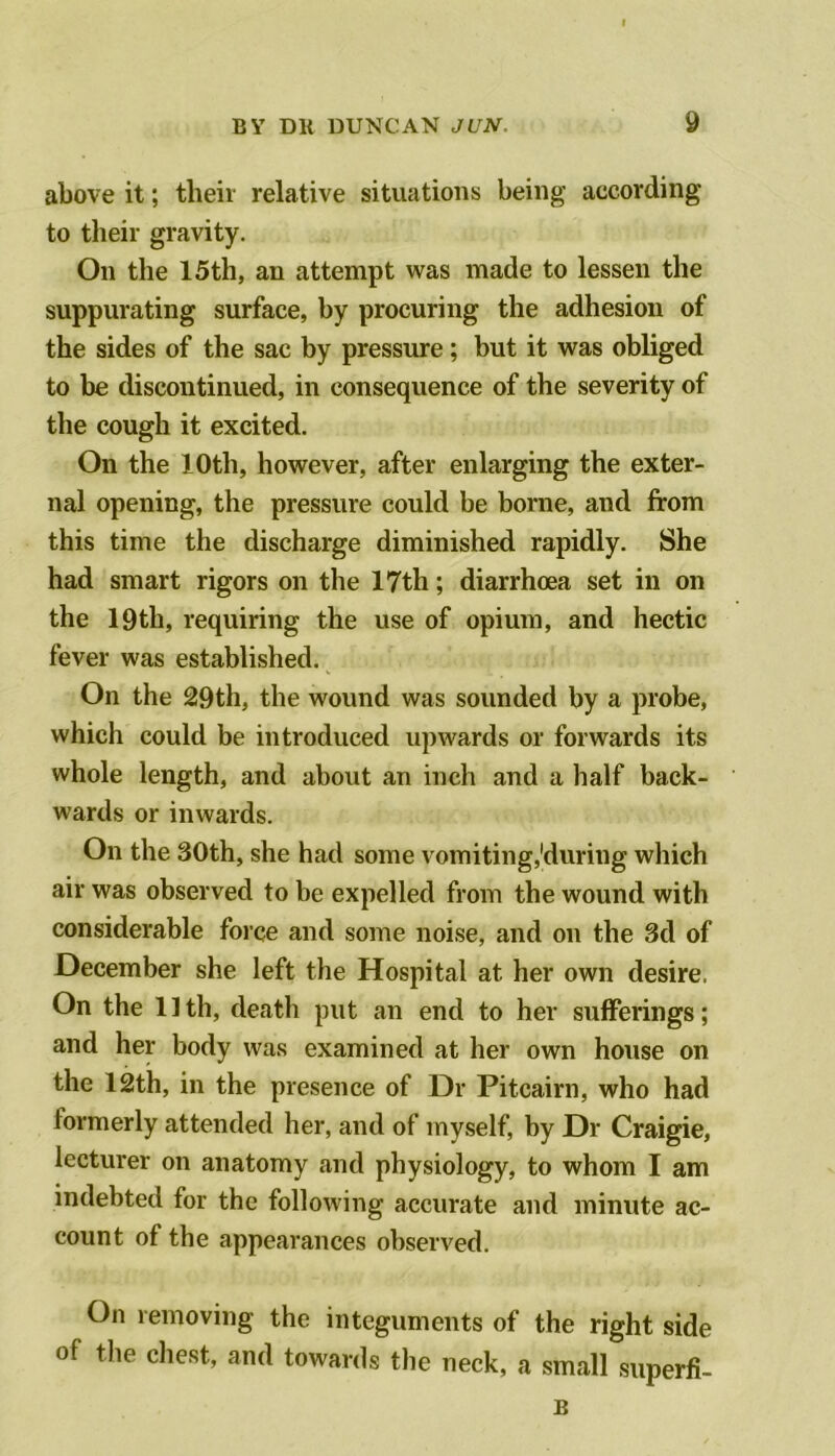 above it; their relative situations being according to their gravity. On the 15th, an attempt was made to lessen the suppurating surface, by procuring the adhesion of the sides of the sac by pressure; but it was obliged to be discontinued, in consequence of the severity of the cough it excited. On the 10th, however, after enlarging the exter- nal opening, the pressure could be borne, and from this time the discharge diminished rapidly. She had smart rigors on the 17th; diarrhoea set in on the 19th, requiring the use of opium, and hectic fever was established. On the 29th, the wound was sounded by a probe, which could be introduced upwards or forwards its whole length, and about an inch and a half back- wards or inwards. On the 30th, she had some vomiting,'during which air was observed to be expelled from the wound with considerable force and some noise, and on the 3d of December she left the Hospital at her own desire. On the 1 ] th, death put an end to her sufferings; and her body was examined at her own house on the 12th, in the presence of Dr Pitcairn, who had formerly attended her, and of myself, by Dr Craigie, lecturer on anatomy and physiology, to whom I am indebted for the following accurate and minute ac- count of the appearances observed. On removing the integuments of the right side of the chest, and towards the neck, a small superfi- B