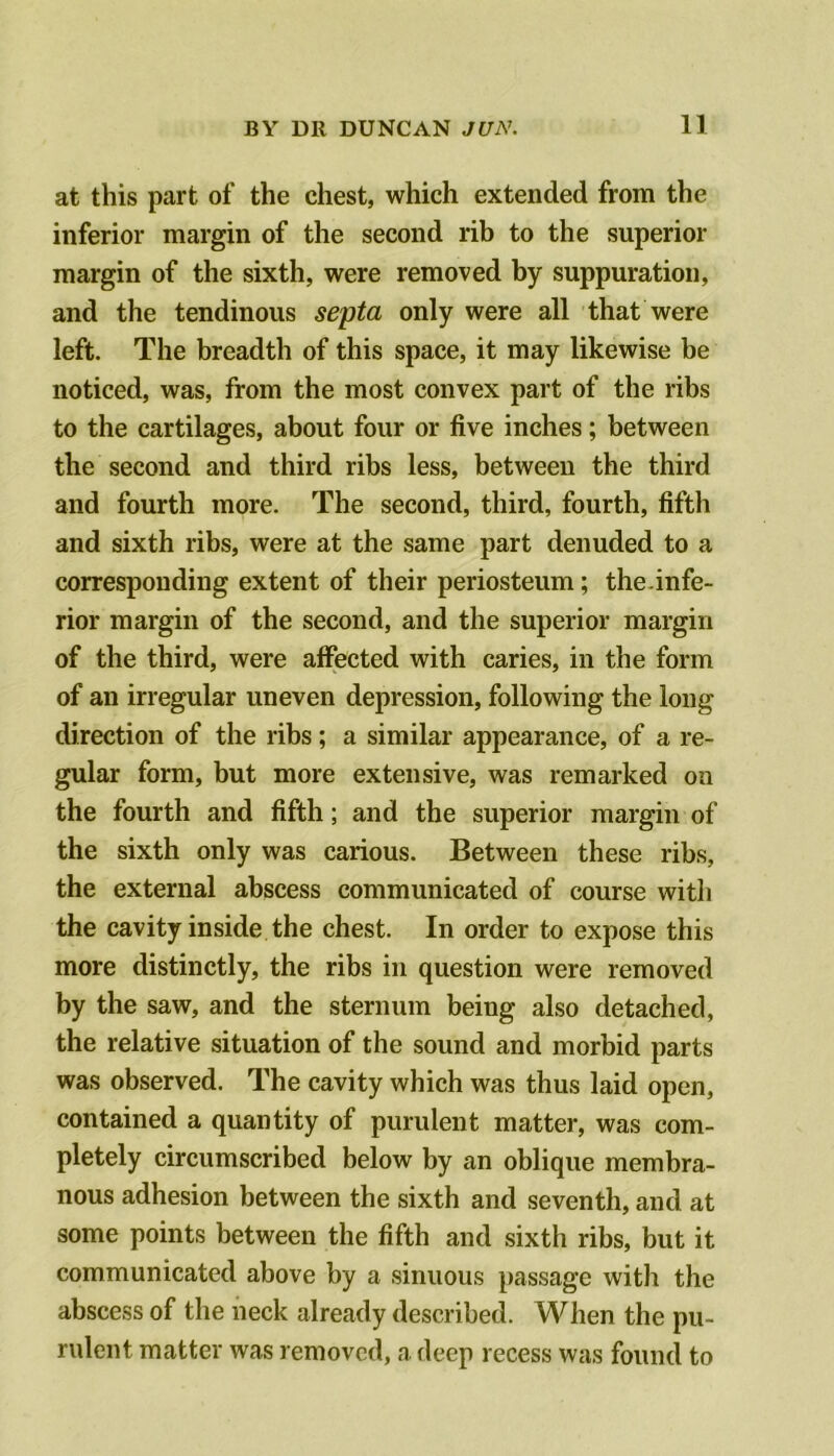 at this part of the chest, which extended from the inferior margin of the second rib to the superior margin of the sixth, were removed by suppuration, and the tendinous septa only were all that were left. The breadth of this space, it may likewise be noticed, was, from the most convex part of the ribs to the cartilages, about four or five inches; between the second and third ribs less, between the third and fourth more. The second, third, fourth, fifth and sixth ribs, were at the same part denuded to a corresponding extent of their periosteum; the.infe- rior margin of the second, and the superior margin of the third, were affected with caries, in the form of an irregular uneven depression, following the long direction of the ribs; a similar appearance, of a re- gular form, but more extensive, was remarked on the fourth and fifth; and the superior margin of the sixth only was carious. Between these ribs, the external abscess communicated of course with the cavity inside the chest. In order to expose this more distinctly, the ribs in question were removed by the saw, and the sternum being also detached, the relative situation of the sound and morbid parts was observed. The cavity which was thus laid open, contained a quantity of purulent matter, was com- pletely circumscribed below by an oblique membra- nous adhesion between the sixth and seventh, and at some points between the fifth and sixth ribs, but it communicated above by a sinuous passage with the abscess of the neck already described. When the pu- rulent matter was removed, a deep recess was found to