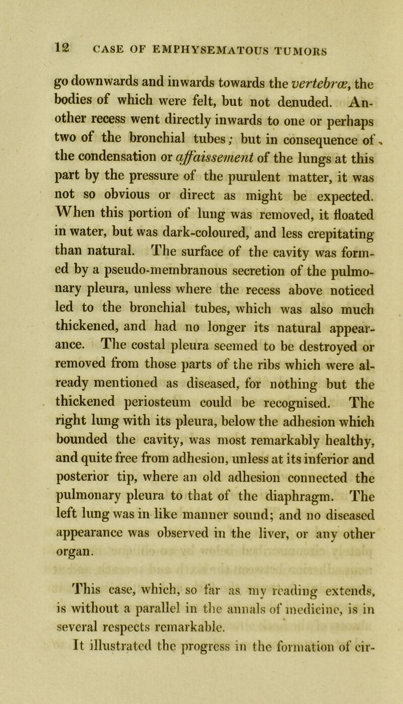 go downwards and inwards towards the vertebrae, the bodies of which were felt, but not denuded. An- other recess went directly inwards to one or perhaps two of the bronchial tubes; but in consequence of, the condensation or affaissement of the lungs at this part by the pressure of the purulent matter, it was not so obvious or direct as might be expected. When this portion of lung was removed, it floated in water, but was dark-coloured, and less crepitating than natural. The surface of the cavity was form- ed by a pseudo-membranous secretion of the pulmo- nary pleura, unless where the recess above noticed led to the bronchial tubes, which was also much thickened, and had no longer its natural appear- ance. The costal pleura seemed to be destroyed or removed from those parts of the ribs which were al- ready mentioned as diseased, for nothing but the thickened periosteum could be recognised. The right lung with its pleura, below the adhesion which bounded the cavity, was most remarkably healthy, and quite free from adhesion, unless at its inferior and posterior tip, where an old adhesion connected the pulmonary pleura to that of the diaphragm. The left lung was in like manner sound; and no diseased appearance was observed in the liver, or any other organ. This case, which, so far as my reading extends, is without a parallel in tlie annals of medicine, is in several respects remarkable. It illustrated the progress in the formation of cir-