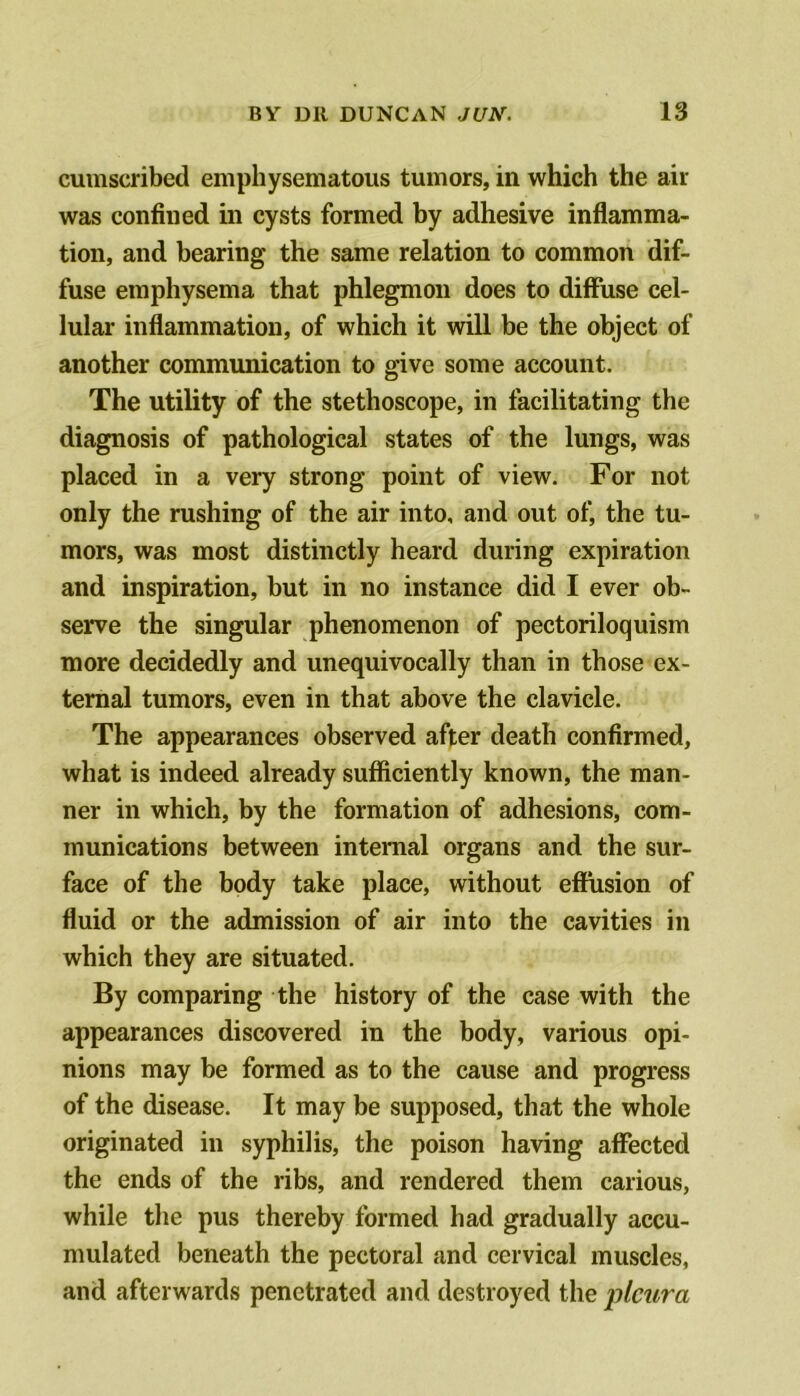 cumscribed emphysematous tumors, in which the air was confined in cysts formed by adhesive inflamma- tion, and bearing the same relation to common dif- fuse emphysema that phlegmon does to diffuse cel- lular inflammation, of which it will be the object of another communication to give some account. The utility of the stethoscope, in facilitating the diagnosis of pathological states of the lungs, was placed in a very strong point of view. For not only the rushing of the air into, and out of, the tu- mors, was most distinctly heard during expiration and inspiration, but in no instance did I ever ob- serve the singular phenomenon of pectoriloquism more decidedly and unequivocally than in those ex- ternal tumors, even in that above the clavicle. The appearances observed after death confirmed, what is indeed already sufficiently known, the man- ner in which, by the formation of adhesions, com- munications between internal organs and the sur- face of the body take place, without effusion of fluid or the admission of air into the cavities in which they are situated. By comparing the history of the case with the appearances discovered in the body, various opi- nions may be formed as to the cause and progress of the disease. It may be supposed, that the whole originated in syphilis, the poison having affected the ends of the ribs, and rendered them carious, while the pus thereby formed had gradually accu- mulated beneath the pectoral and cervical muscles, and afterwards penetrated and destroyed the pleura