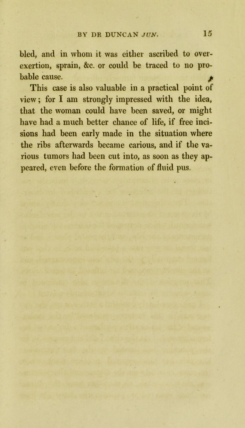 bled, and in whom it was either ascribed to over- exertion, sprain, &c. or could be traced to no pro- bable cause. jf, This case is also valuable in a practical point of view; for I am strongly impressed with the idea, that the woman could have been saved, or might have had a much better chance of life, if free inci- sions had been early made in the situation where the ribs afterwards became carious, and if the va- rious tumors had been cut into, as soon as they ap- peared, even before the formation of fluid pus.