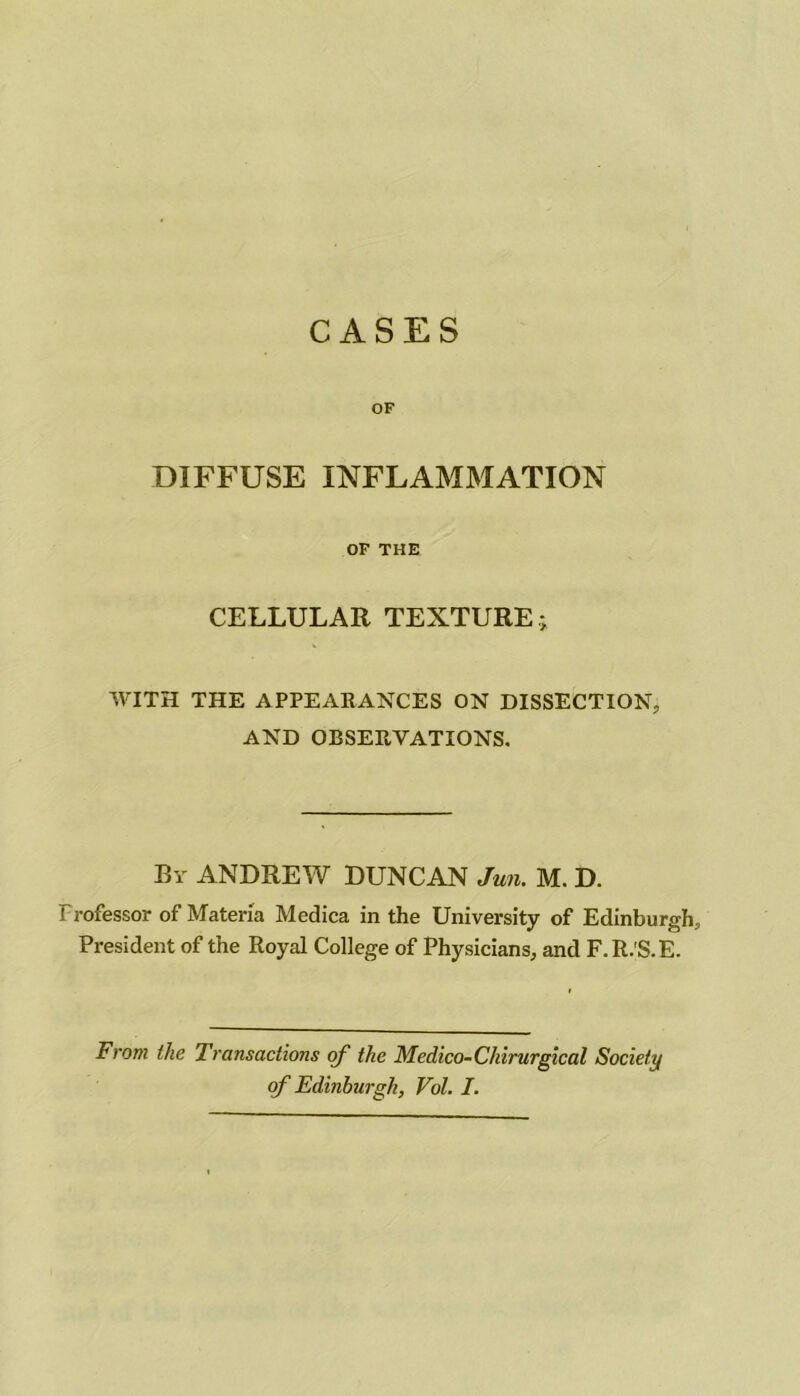 CASES OF DIFFUSE INFLAMMATION OP THE CELLULAR TEXTURE; WITH THE APPEARANCES ON DISSECTION, AND OBSERVATIONS, By ANDREW DUNCAN Jun. M. D. Professor of Maten'a Medica in the University of Edinburgh, President of the Royal College of Physicians, and F.R.'S.E. From the Transactions of the Medico-Chirurgical Society of Edinburgh, Vol. I.