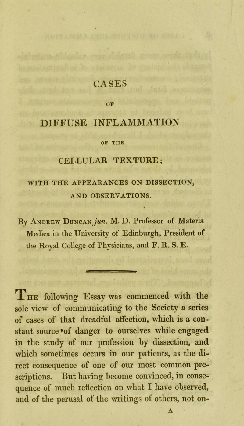 OF DIFFUSE INFLAMMATION OF THE CELLULAR TEXTURE; WITH THE APPEARANCES ON DISSECTION, AND OBSERVATIONS. / By Andrew DuncanJmw. M. D. Professor of Materia Medica in the University of Edinburgh, President of the Royal College of Physicians, and F. R. S. E. THE following Essay was commenced with the sole view of communicating to the Society a series of cases of that dreadful affection, which is a con- stant source »of danger to ourselves while engaged in the study of our profession by dissection, and which sometimes occurs in our patients, as the di- rect consequence of one of our most common pre- scriptions. But having become convinced, in conse- quence of much reflection on what I have observed, and of the perusal of the writings of others, not on* A