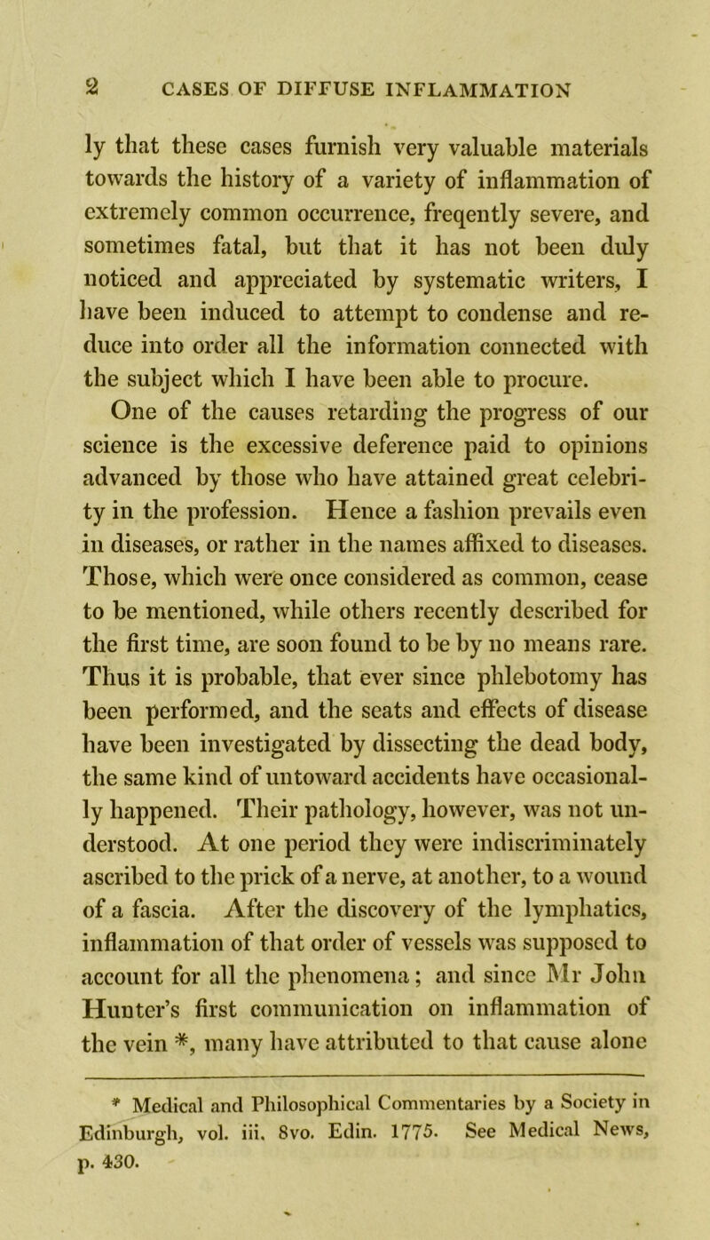 ly that these cases furnish very valuable materials towards the history of a variety of inflammation of extremely common occurrence, freqently severe, and sometimes fatal, but that it has not been didy noticed and appreciated by systematic writers, I liave been induced to attempt to condense and re- duce into order all the information connected with the subject which I have been able to procure. One of the causes retarding the progress of our science is the excessive deference paid to opinions advanced by those who have attained great celebri- ty in the profession. Hence a fashion prevails even in diseases, or rather in the names affixed to diseases. Those, which were once considered as common, cease to be mentioned, while others recently described for the first time, are soon found to be by no means rare. Thus it is probable, that ever since phlebotomy has been performed, and the seats and effects of disease have been investigated by dissecting the dead body, the same kind of untoward accidents have occasional- ly happened. Their pathology, however, was not un- derstood. At one period they were indiscriminately ascribed to the prick of a nerve, at another, to a wound of a fascia. After the discovery of the lymphatics, inflammation of that order of vessels was supposed to account for all the phenomena; and since Mr John Hunter’s first communication on inflammation of the vein *, many have attributed to that cause alone * Medical and Philosophical Commentaries by a Society in Edinburgh, vol. iii. 8vo. Edin. 1775. See Medical News, p. 430.
