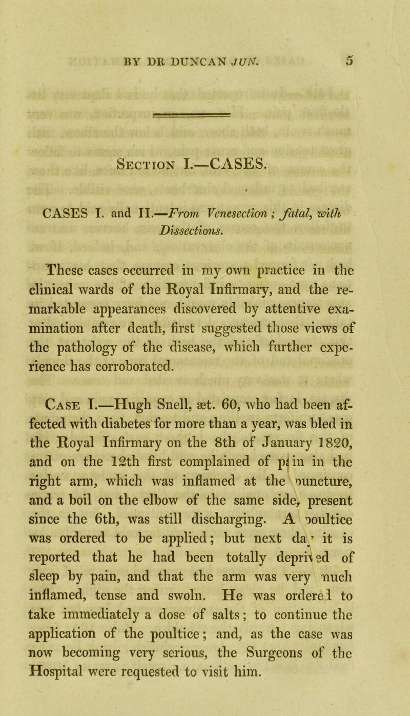 Section I.—CASES. CASES I. and II.—From Venesection ; Jhtal, with Dissections. These cases occurred in my own practice in the clinical wards of the Royal Infirmary, and the re- markable appearances discovered by attentive exa- mination after death, first suggested those views of the pathology of the disease, which further expe- rience has corroborated. Case I.—Hugh Snell, aet. 60, who had been af- fected with diabetes for more than a year, was bled in the Royal Infirmary on the 8th of January 1820, and on the 12th first complained of p^in in the right arm, which was inflamed at the nuncture, and a boil on the elbow of the same side, present since the 6th, was still discharging. A ooultice was ordered to be applied; but next da/ it is reported that he had been totally depri^ ed of sleep by pain, and that the arm was very ifiuch inflamed, tense and swoln. He was orderei to take immediately a dose of salts; to continue the application of the poultice; and, as the case was now becoming very serious, the Surgeons of the Hospital were requested to visit him.