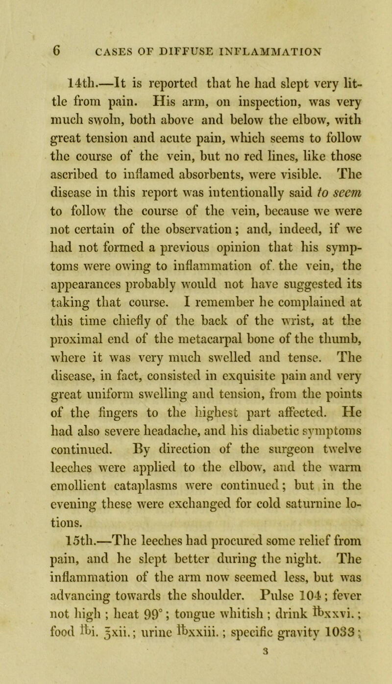 14th.—It is reported that he had slept very lit- tle from pain. His arm, on inspection, was very much swoln, both above and below the elbow, with great tension and acute pain, which seems to follow the course of the vein, hut no red lines, like those ascribed to inflamed absorbents, were visible. The disease in this report was intentionally said to seem to follow the course of the vein, because we were not certain of the observation; and, indeed, if w^e had not formed a previous opinion that his symp- toms were owing to inflammation of. the vein, the appearances probably would not have suggested its taking that course. I remember he complained at this time chiefly of the back of the wrist, at the proximal end of the metacarpal bone of the thumb, where it was very much swelled and tense. The disease, in fact, consisted in exquisite pain and very great uniform swelling and tension, from the points of the fingers to the highest part affected. He had also severe headache, and his diabetic symptoms continued. By direction of the surgeon twelve leeches were applied to the elbow, and the warm emollient cataplasms were continued; but in the evening these were exchanged for cold saturnine lo- tions. 15th.—The leeches had procured some relief from pain, and he slept better during the night. The inflammation of the arm now seemed less, but was advancing towards the shoulder. Pulse 104 ; fever not high ; heat 99”; tongue whitish ; drink Ibxxvi.; food Ibi. 5xii.; urine Ibxxiii.; specific gravity 1033^ 3