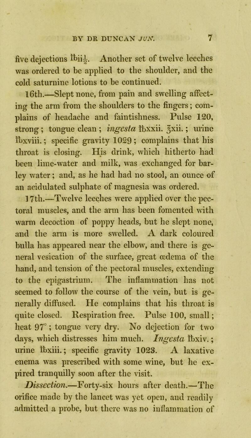 five dejections Another set of twelve leeches was ordered to be applied to the shoulder, and the cold saturnine lotions to be continued. I6th.—Slept none, from pain and swelling affect- ing the arm from the shoulders to the fingers; com- plains of headache and faintishness. Pulse 120, strong ; tongue clean ; ingesta ibxxii. ^xii.; urine ihxviii.; specific gravity 1029 complains that his throat is closing. His drink, which hitherto had been lime-water and milk, was exchanged for bar- ley water; and, as he had had no stool, an ounce of an acidulated sulphate of magnesia was ordered. ] 7th.—Twelve leeches were applied over the pec- toral muscles, and the arm has been fomented with warm decoction of poppy heads, but he slept none, and the arm is more swelled. A dark coloured bulla has appeared near the elbow, and there is ge- neral vesication of the surface, great oedema of the hand, and tension of the pectoral muscles, extending to the epigastrium. The inflammation has not seemed to follow the course of the vein, but is ge- nerally diffused. He complains that his throat is quite closed. Respiration free. Pulse 100, small; heat 97°; tongue very dry. No dejection for two tlays, which distresses him much. Ingesta Ibxiv.; urine Ibxiii.; specific gravity 1023. A laxative enema was prescribed with some wine, but he ex- pired tranquilly soon after the visit. Dissection.—Forty-six hours after death.—The orifice made by the lancet was yet open, and readily admitted a probe, but there was no inflammation of