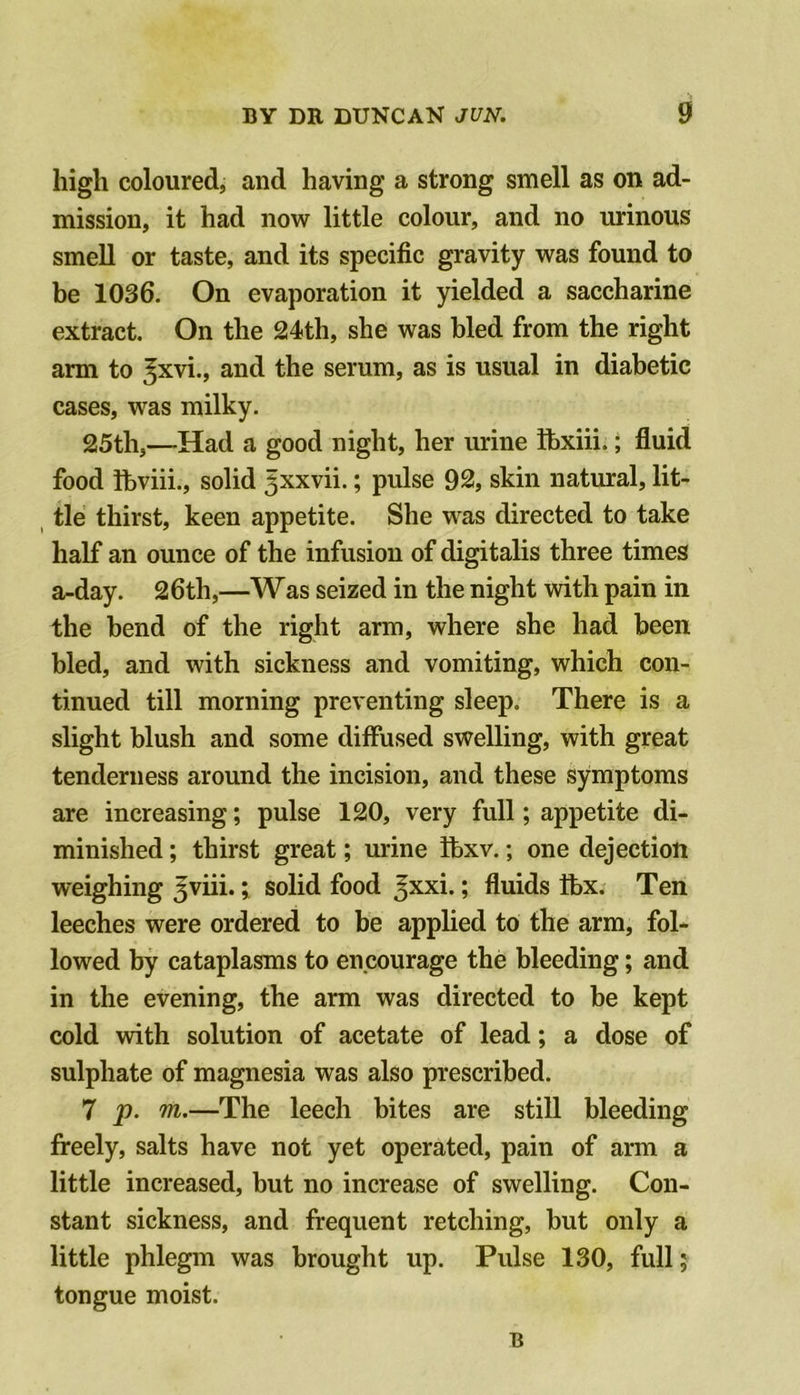 high coloured, and having a strong smell as on ad- mission, it had now little colour, and no urinous smell or taste, and its specific gravity was found to be 1036. On evaporation it yielded a saccharine extract. On the 24th, she was bled from the right arm to ^xvi., and the serum, as is usual in diabetic cases, was milky. 25th,—Had a good night, her urine fbxiii.; fluid food ihviii., solid ^xxvii.; pulse 92, skin natural, lit- tle thirst, keen appetite. She was directed to take half an ounce of the infusion of digitalis three times a-day. 26th,—Was seized in the night with pain in the bend of the right arm, where she had been bled, and with sickness and vomiting, which con- tinued till morning preventing sleep. There is a slight blush and some diffused swelling, with great tenderness around the incision, and these symptoms are increasing; pulse 120, very full; appetite di- minished ; thirst great; urine ibxv.; one dejection weighing ^viii.; solid food Jxxi.; fluids tbx. Ten leeches were ordered to be applied to the arm, fol- lowed by cataplasms to encourage the bleeding; and in the evening, the arm was directed to be kept cold with solution of acetate of lead; a dose of sulphate of magnesia was also prescribed. 7 p. —The leech bites are still bleeding freely, salts have not yet operated, pain of arm a little increased, but no increase of swelling. Con- stant sickness, and frequent retching, but only a little phlegm was brought up. Pulse 130, full; tongue moist. B