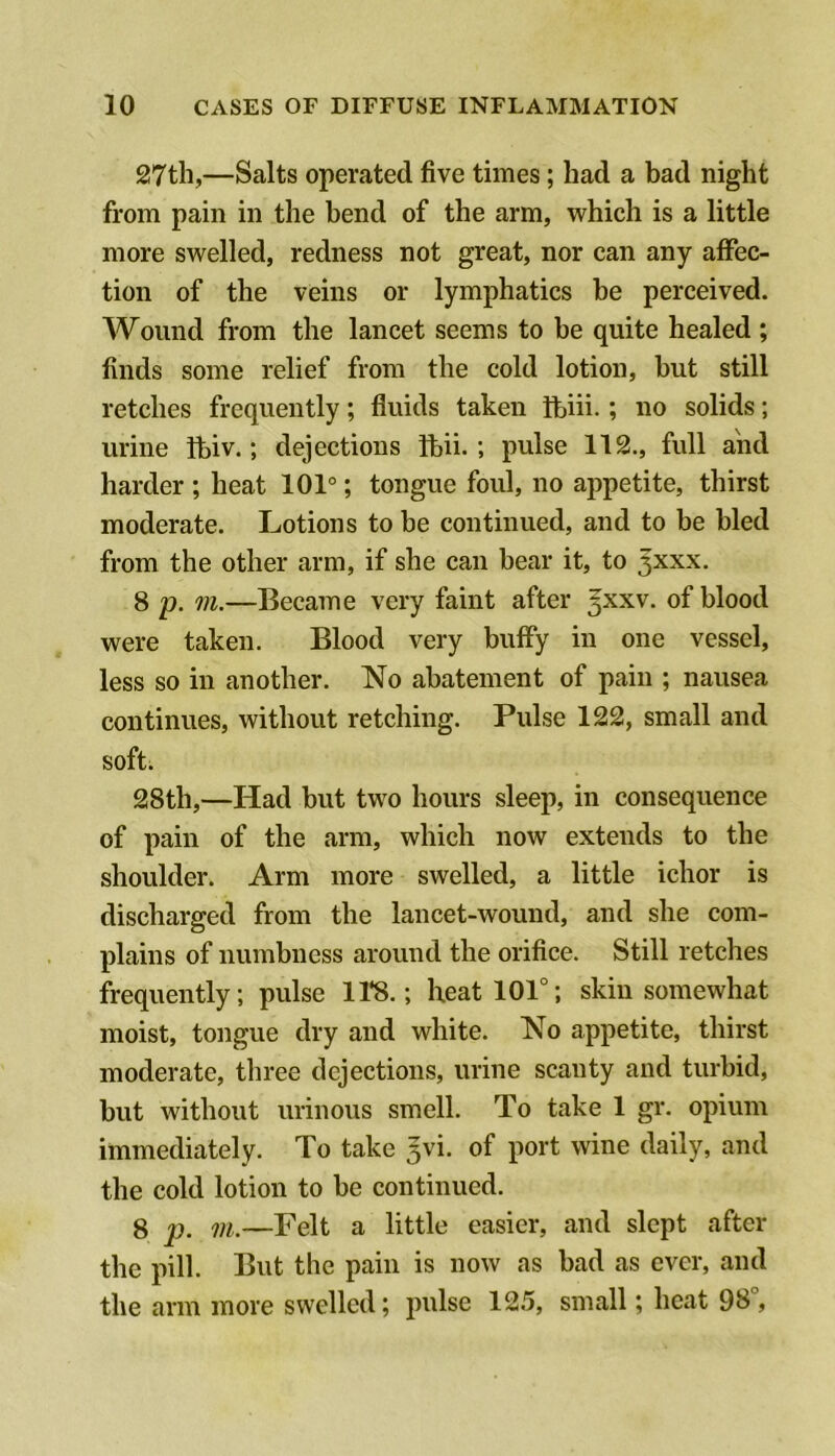 27th,—Salts operated five times; had a bad night from pain in the bend of the arm, which is a little more swelled, redness not great, nor can any affec- tion of the veins or lymphatics be perceived. Wound from the lancet seems to be quite healed ; finds some relief from the cold lotion, but still retches frequently; fluids taken ihiii.; no solids; urine fbiv.; dejections ftii.; pulse 112., full and harder ; heat 101°; tongue foul, no appetite, thirst moderate. Lotions to be continued, and to be bled from the other arm, if she can bear it, to ^xxx. 8 p. m.—Became very faint after ^xxv. of blood were taken. Blood very huffy in one vessel, less so in another. No abatement of pain ; nausea continues, without retching. Pulse 122, small and soft. 28th,—Had but two hours sleep, in consequence of pain of the arm, which now extends to the shoulder. Arm more swelled, a little ichor is discharged from the lancet-wound, and she com- plains of numbness around the orifice. Still retches frequently; pulse 118.; heat 101°; skin somewhat moist, tongue dry and white. No appetite, thirst moderate, three dejections, urine scanty and turbid, but without urinous smell. To take 1 gr. opium immediately. To take 5vi. of port wine daily, and the cold lotion to be continued. 8 p, m.—Felt a little easier, and slept after the pill. But the pain is now as bad as ever, and the arm more swelled; pulse 125, small; heat 98°,