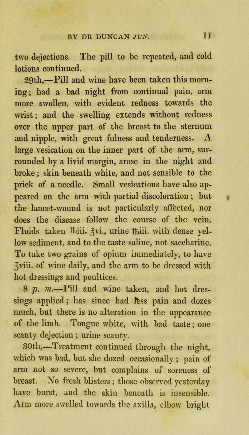two dejections. The pill to be repeated, and cold lotions continued. 29th,—Pill and wine have been taken this morn- ing; had a bad night from continual pain, arm more swollen, with evident redness towards the wrist; and the swelling extends without redness over the upper part of the breast to the sternum and nipple, with great fulness and tenderness. A large vesication on the inner part of the arm, sur- rounded by a livid margin, arose in the night and broke ; skin beneath white, and not sensible to the prick of a needle. Small vesications have also ap- peared on the arm with partial discoloration; but the lancet-wound is not particularly affected, nor does the disease follow the course of the vein. Fluids taken ibiii. ^vi., urine ibih. with dense yel- low sediment, and to the taste saline, not saccharine. To take two grains of opium immediately, to have 3viii. of wine daily, and the arm to be dressed with hot dressings and poultices. 8 p. m.—Pill and wine taken, and hot dres- sings applied; has since had Ibss pain and dozes much, but there is no alteration in the appearance of the limb. Tongue white, with bad taste; one scanty dejection; urine scanty. 30th,—Treatment continued through the night, which was bad, but she dozed occasionally ; pain of arm not so severe, but complains of soreness of breast. No fresh blisters; those observed yesterday have burst, and the skin beneath is insensible. Arm more swelled towards the axilla, elbow bright