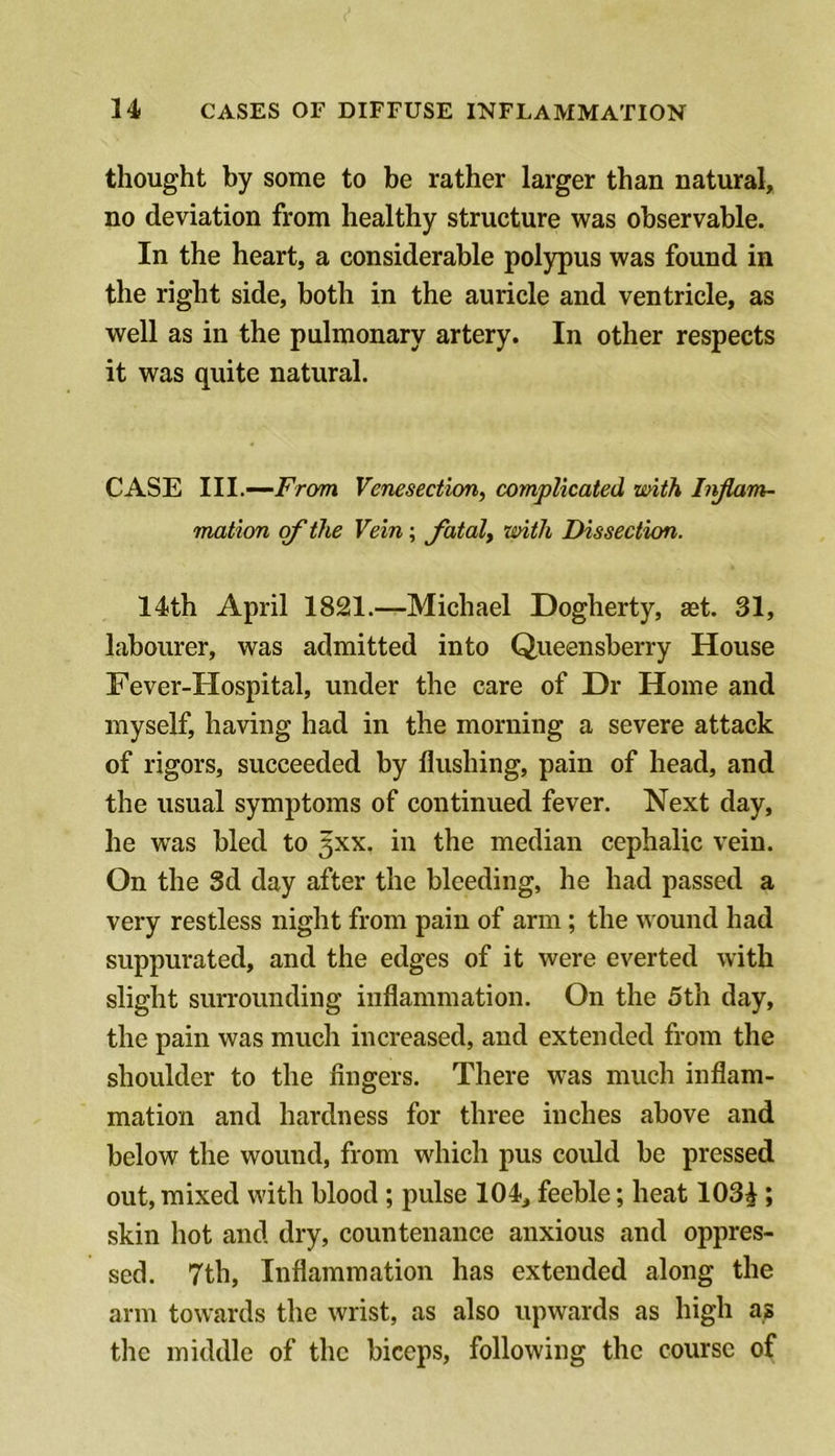 thought by some to be rather larger than natural, no deviation from healthy structure was observable. In the heart, a considerable polypus was found in the right side, both in the auricle and ventricle, as well as in the pulmonary artery. In other respects it was quite natural. CASE III.—From Venesection, complicated mith Injlam- mation of the Vein; fatal, with Dissection. 14th April 1821.—Michael Dogherty, set. 31, labourer, was admitted into Queensberry House Fever-Hospital, under the care of Dr Home and myself, having had in the morning a severe attack of rigors, succeeded by flushing, pain of head, and the usual symptoms of continued fever. Next day, he was bled to 5XX. in the median cephalic vein. On the 3d day after the bleeding, he had passed a very restless night from pain of arm; the wound had suppurated, and the edges of it were everted with slight surrounding inflammation. On the 5th day, the pain was much increased, and extended from the shoulder to the fingers. There was much inflam- mation and hardness for three inches above and below the wound, from wfiiich pus could be pressed out, mixed with blood ; pulse 104, feeble; heat 103^; skin hot and dry, countenance anxious and oppres- sed. 7th, Inflammation has extended along the arm towards the wrist, as also upwards as high as the middle of the biceps, following the course of