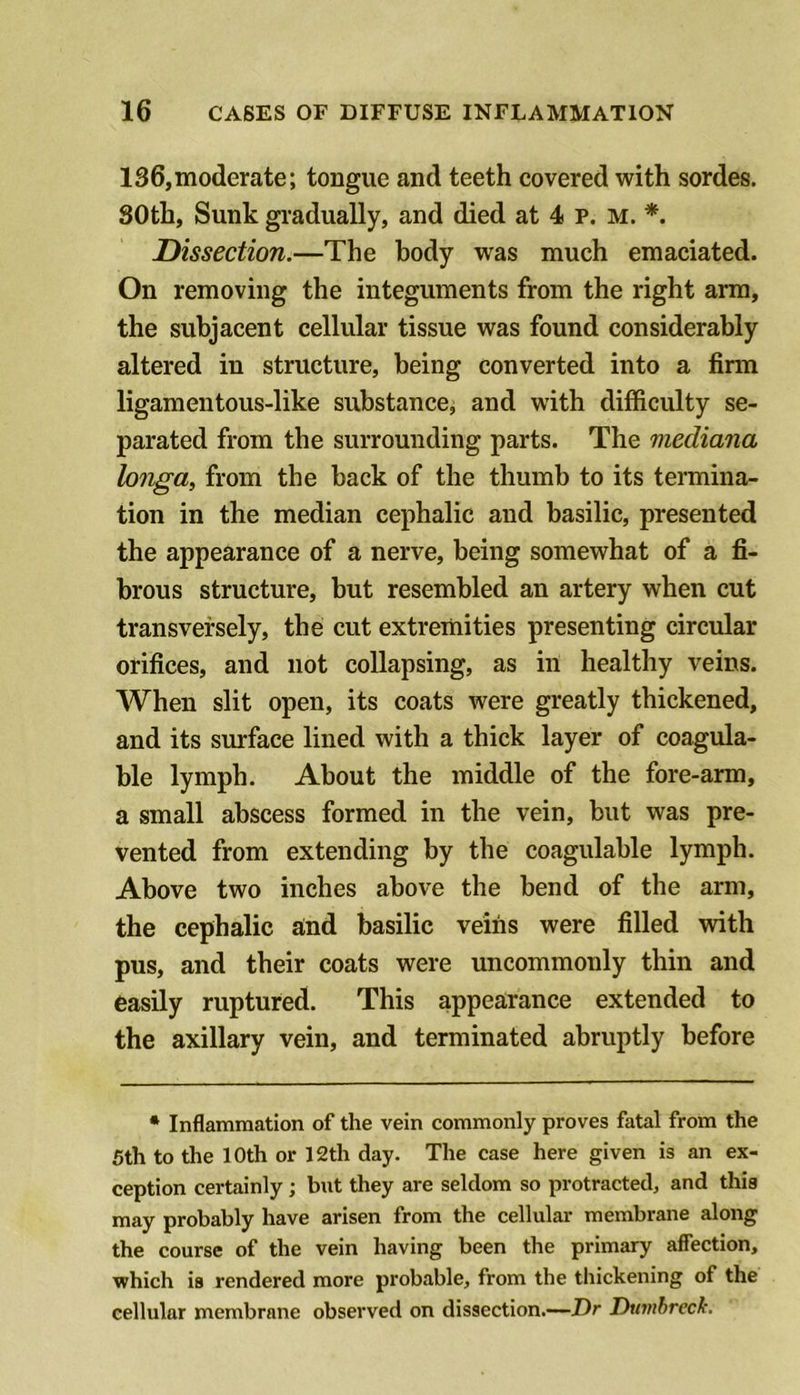 136,moderate; tongue and teeth covered with sordes. 30th, Sunk gradually, and died at 4 p. m. *. Dissection.—The body was much emaciated. On removing the integuments from the right arm, the subjacent cellular tissue was found considerably altered in structure, being converted into a firm ligamentous-like substance, and with difficulty se- parated from the surrounding parts. The mediana longa, from the back of the thumb to its termina- tion in the median cephalic and basilic, presented the appearance of a nerve, being somewhat of a fi- brous structure, but resembled an artery when cut transversely, the cut extremities presenting circular orifices, and not collapsing, as in healthy veins. When slit open, its coats were greatly thickened, and its surface lined with a thick layer of coagula- ble lymph. About the middle of the fore-arm, a small abscess formed in the vein, but was pre- vented from extending by the coagulable lymph. Above two inches above the bend of the arm, the cephalic a;nd basilic veins were filled with pus, and their coats were uncommonly thin and easily ruptured. This appearance extended to the axillary vein, and terminated abruptly before • Inflammation of the vein commonly proves fatal from the Sth to the loth or 12th day. The case here given is an ex- ception certainly; but they are seldom so protracted, and this may probably have arisen from the cellular membrane along the course of the vein having been the primary affection, which is rendered more probable, from the thickening of the cellular membrane observed on dissection.—Z)r Dtivihreck.