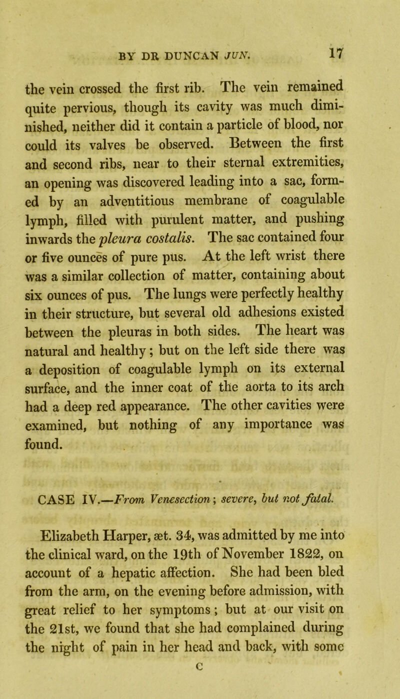 the vein crossed the first rib. The vein remained quite pervious, though its cavity was much dimi- nished, neither did it contain a particle of blood, nor could its valves be observed. Between the first and second ribs, near to their sternal extremities, an opening was discovered leading into a sac, form- ed by an adventitious membrane of coagulable lymph, filled with purulent matter, and pushing inwards the pleura costalis. The sac contained four or five ounces of pure pus. At the left wrist there was a similar collection of matter, containing about six ounces of pus. The lungs were perfectly healthy in their structure, but several old adhesions existed between the pleuras in both sides. The heart was natural and healthy; but on the left side there was a deposition of coagulable lymph on its external surface, and the inner coat of the aorta to its arch had a deep red appearance. The other cavities were examined, but nothing of any importance was found. CASE IV.—From Venesection-, severe, but not fatal. Elizabeth Harper, set. 34, was admitted by me into the clinical ward, on the 19th of November 1822, on account of a hepatic affection. She had been bled from the arm, on the evening before admission, with great relief to her symptoms; but at our visit on the 21st, we found that she had complained during the night of pain in her head and back, with some c