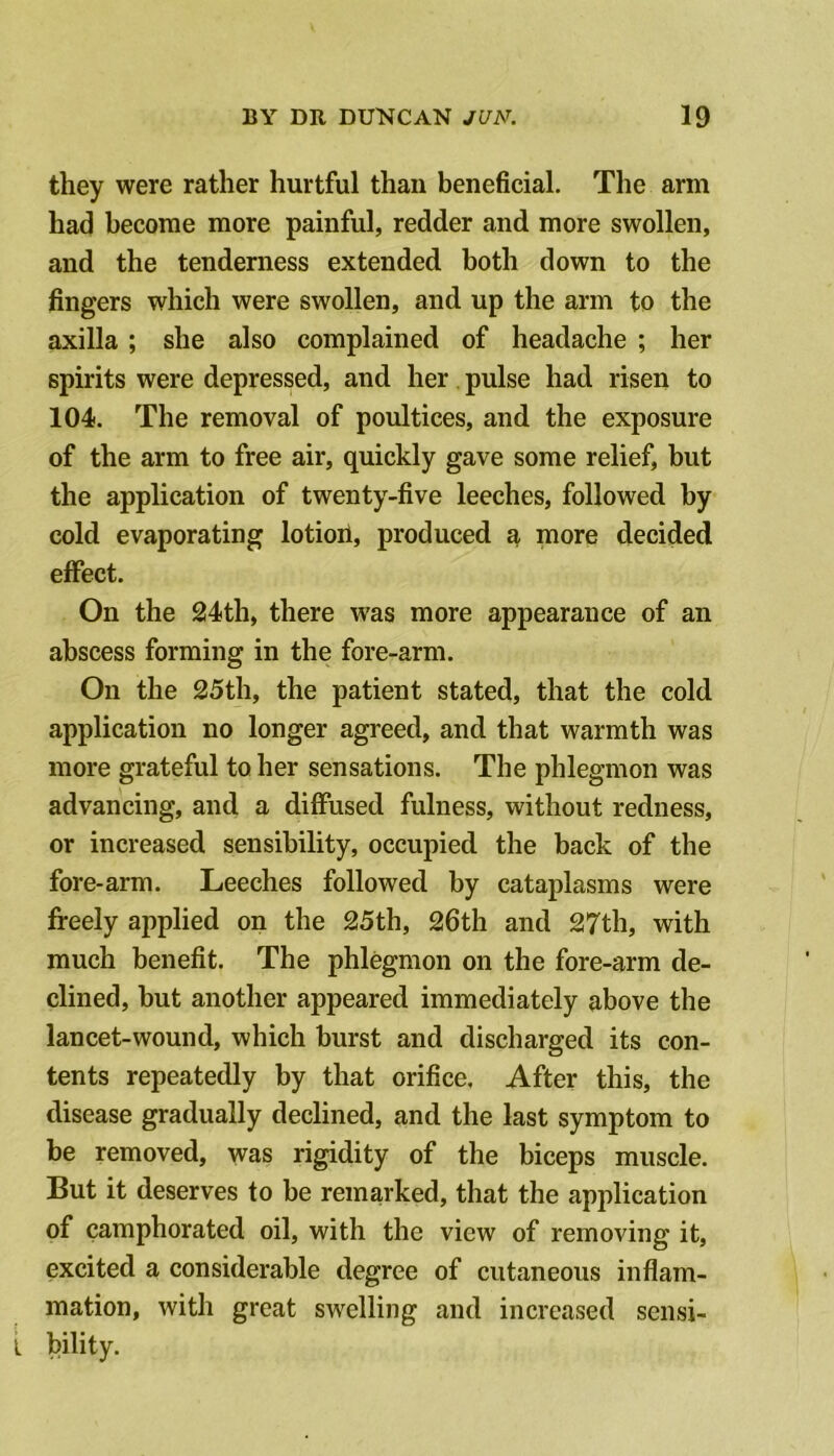 they were rather hurtful than beneficial. The arm had become more painful, redder and more swollen, and the tenderness extended both down to the fingers which were swollen, and up the arm to the axilla; she also complained of headache ; her spirits were depressed, and her. pulse had risen to 104. The removal of poultices, and the exposure of the arm to free air, quickly gave some relief, but the application of twenty-five leeches, followed by cold evaporating lotioii, produced a more decided effect. On the 24th, there was more appearance of an abscess forming in the fore-arm. On the 25th, the patient stated, that the cold application no longer agreed, and that warmth was more grateful to her sensations. The phlegmon was advancing, and a diflPused fulness, without redness, or increased sensibility, occupied the back of the fore-arm. Leeches followed by cataplasms were freely applied on the 25th, 26th and 27th, with much benefit. The phlegmon on the fore-arm de- clined, but another appeared immediately above the lancet-wound, which burst and discharged its con- tents repeatedly by that orifice. After this, the disease gradually declined, and the last symptom to be removed, was rigidity of the biceps muscle. But it deserves to be remarked, that the application of camphorated oil, with the view of removing it, excited a considerable degree of cutaneous inflam- mation, with great swelling and increased sensi- I bility.