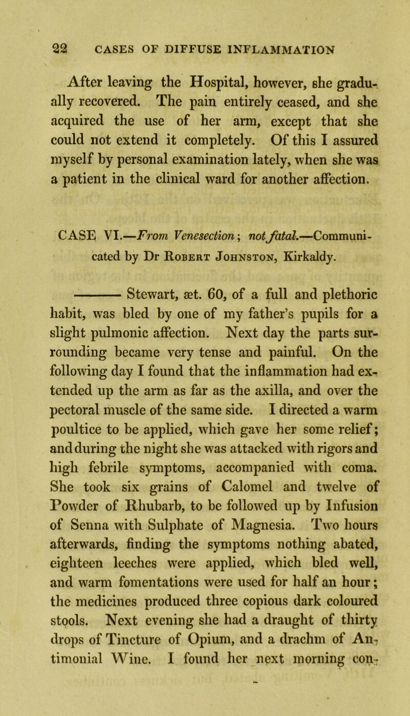 After leaving the Hospital, however, she gradu- ally recovered. The pain entirely ceased, and she acquired the use of her arm, except that she could not extend it completely. Of this I assured myself by personal examination lately, when she was a patient in the clinical ward for another affection. CASE VI,—From Venesection; notfatal.—Communi- cated by Dr Robert Johnston, Kirkaldy. Stewart, aet. 60, of a full and plethoric habit, was bled by one of my father’s pupils for a slight pulmonic affection. Next day the parts sur- rounding became very tense and painful. On the following day I found that the inflammation had ex- tended up the arm as far as the axilla, and over the pectoral muscle of the same side. I directed a warm poultice to be applied, which gave her some relief; and during the night she was attacked with rigors and high febrile symptoms, accompanied with coma. She took six grains of Calomel and twelve of Powder of Rhubarb, to be followed up by Infusion of Senna with Sulphate of Magnesia. Two hours afterwards, finding the symptoms nothing abated, eighteen leeches were applied, which bled weU, and warm fomentations were used for half an hour; the medicines produced three copious dark coloured stools. Next evening she had a draught of thirty drops of Tincture of Opium, and a drachm of An-