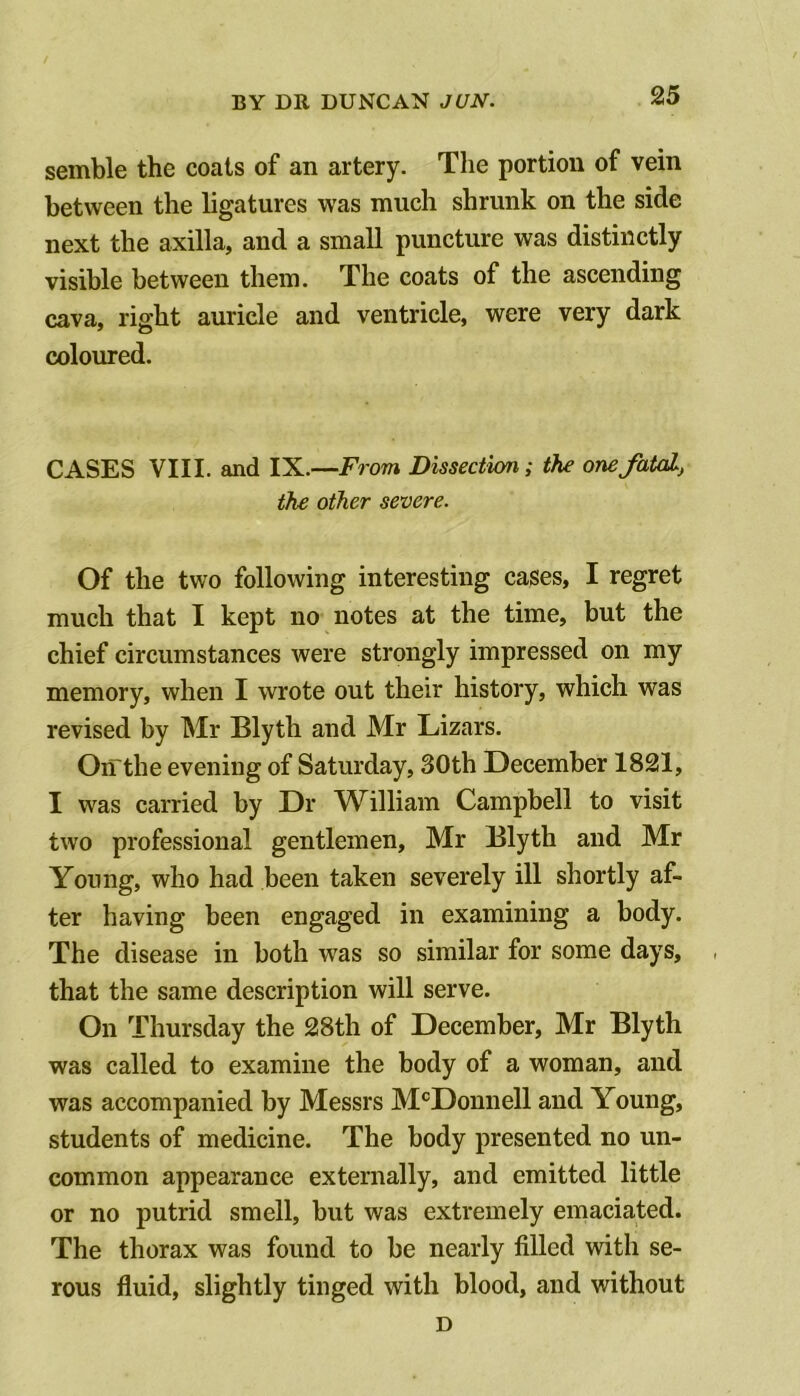 semble the coats of an artery. The portion of vein between the ligatures was much shrunk on the side next the axilla, and a small puncture was distinctly visible between them. The coats of the ascending cava, right auricle and ventricle, were very dark coloured. CASES VIII. and IX.—From Dissection; the one fatal, the other severe. Of the two following interesting cases, I regret much that I kept no notes at the time, but the chief circumstances were strongly impressed on my memory, when I wrote out their history, which was revised by Mr Blyth and Mr Lizars. On the evening of Saturday, 30th December 1821, I was carried by Dr William Campbell to visit two professional gentlemen, Mr Blyth and Mr Young, who had been taken severely ill shortly af- ter having been engaged in examining a body. The disease in both was so similar for some days, that the same description will serve. On Thursday the 28th of December, Mr Blyth was called to examine the body of a woman, and was accompanied by Messrs McDonnell and Young, students of medicine. The body presented no un- common appearance externally, and emitted little or no putrid smell, but was extremely emaciated. The thorax was found to be nearly filled with se- rous fluid, slightly tinged with blood, and without D