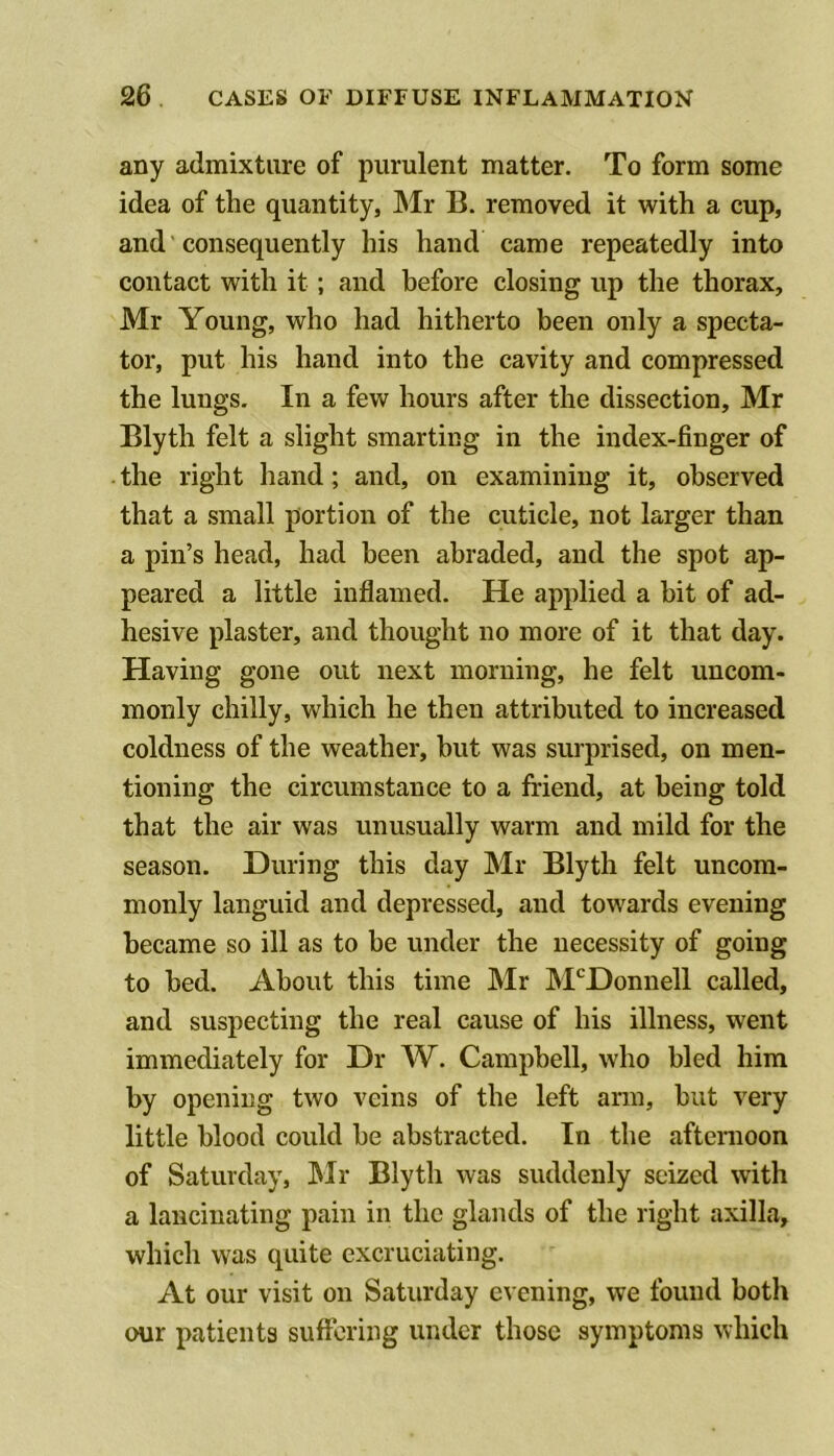 any admixture of purulent matter. To form some idea of the quantity, INIr B. removed it with a cup, and consequently his hand came repeatedly into contact with it; and before closing up the thorax, Mr Young, who had hitherto been only a specta- tor, put his hand into the cavity and compressed the lungs. In a few hours after the dissection, Mr Blyth felt a slight smarting in the index-finger of the right hand; and, on examining it, observed that a small portion of the cuticle, not larger than a pin’s head, had been abraded, and the spot ap- peared a little inflamed. He applied a bit of ad- hesive plaster, and thought no more of it that day. Having gone out next morning, he felt uncom- monly chilly, which he then attributed to increased coldness of the weather, but was surprised, on men- tioning the circumstance to a friend, at being told that the air was unusually warm and mild for the season. During this day Mr Blyth felt uncom- monly languid and depressed, and towards evening became so ill as to be under the necessity of going to bed. About this time Mr M'^Donnell called, and suspecting the real cause of his illness, went immediately for Dr W. Campbell, who bled him by opening two veins of the left arm, but very little blood could be abstracted. In the afternoon of Saturday, Mr Blyth was suddenly seized with a lancinating pain in the glands of the right axilla, which was quite excruciating. At our visit on Saturday evening, we found botli our patients suffering under those symptoms which