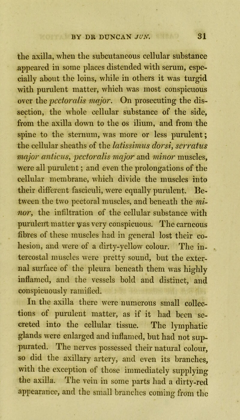 the axilla, when the subcutaneous cellular substance appeared in some places distended with serum, espe- cially about the loins, while in others it was turgid with purulent matter, which was most conspicuous over the pectoralis major. On prosecuting the dis- section, the whole cellular substance of the side, from the axilla down to the os ilium, and from the spine to the sternum, was more or less purulent; the cellular sheaths of the latissimus dorsi^ serratus major anticus, pectoralis major and minor muscles, were all purulent; and even the prolongations of the cellular membrane, wdiich divide the muscles into their diflPerent fasciculi, were equally purulent. Be- tween the two pectoral muscles, and beneath the mi- nor, the infiltration of the cellular substance with purulent matter v^as very conspicuous. The carneous fibres of these muscles had in general lost their co- hesion, and were of a dirty-yellow colour. The in- tercostal muscles were pretty sound, but the exter- nal surface of the pleura beneath them was highly inflamed, and the vessels bold and distinct, and conspicuously ramified. In the axilla there were numerous small collec- tions of purulent matter, as if it had been se- creted into the cellular tissue. The lymphatic glands were enlarged and inflamed, hut had not sup- purated. The nerves possessed their natural colour, so did the axillary artery, and even its branches, with the exception of those immediately supplying the axilla. The vein in some parts had a dirty-red appearance, and the small branches coming from the