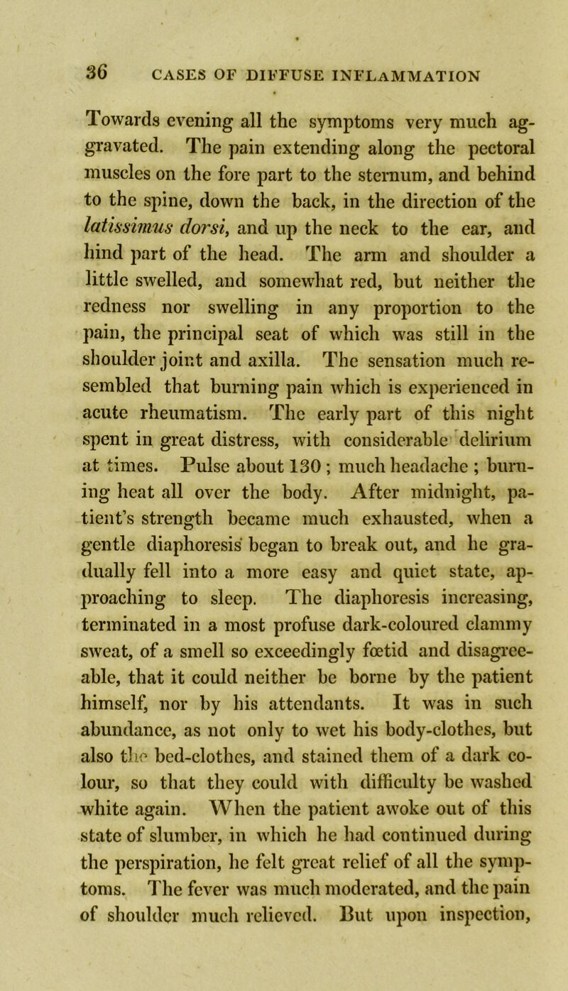 Towards evening all the symptoms very much ag- gravated. The pain extending along the pectoral muscles on the fore part to the sternum, and behind to the spine, down the back, in the direction of the latissinius dorsi, and up the neck to the ear, and hind part of the head. The arm and shoulder a little swelled, and somewhat red, but neither the redness nor swelling in any proportion to the pain, the principal seat of which was still in the shoulder joint and axilla. The sensation much re- sembled that burning pain which is experienced in acute rheumatism. The early part of this night spent in great distress, with considerable delirium at times. Pulse about 130; much headache ; burn- ing heat all over the body. After midnight, pa- tient’s strength became much exhausted, when a gentle diaphoresis began to break out, and he gra- dually fell into a more easy and quiet state, ap- proaching to sleep. The diaphoresis increasing, terminated in a most profuse dark-coloured clammy sweat, of a smell so exceedingly foetid and disagree- able, that it could neither be borne by the patient himself, nor by his attendants. It was in such abundance, as not only to wet his body-clothes, but also tlie bed-clothes, and stained them of a dark co- lour, so that they could with difficulty be washed white again. When the patient awoke out of this state of slumber, in which he had continued during the perspiration, he felt great relief of all the symp- toms. The fever was much moderated, and the pain of shoulder much relieved. But upon inspection,