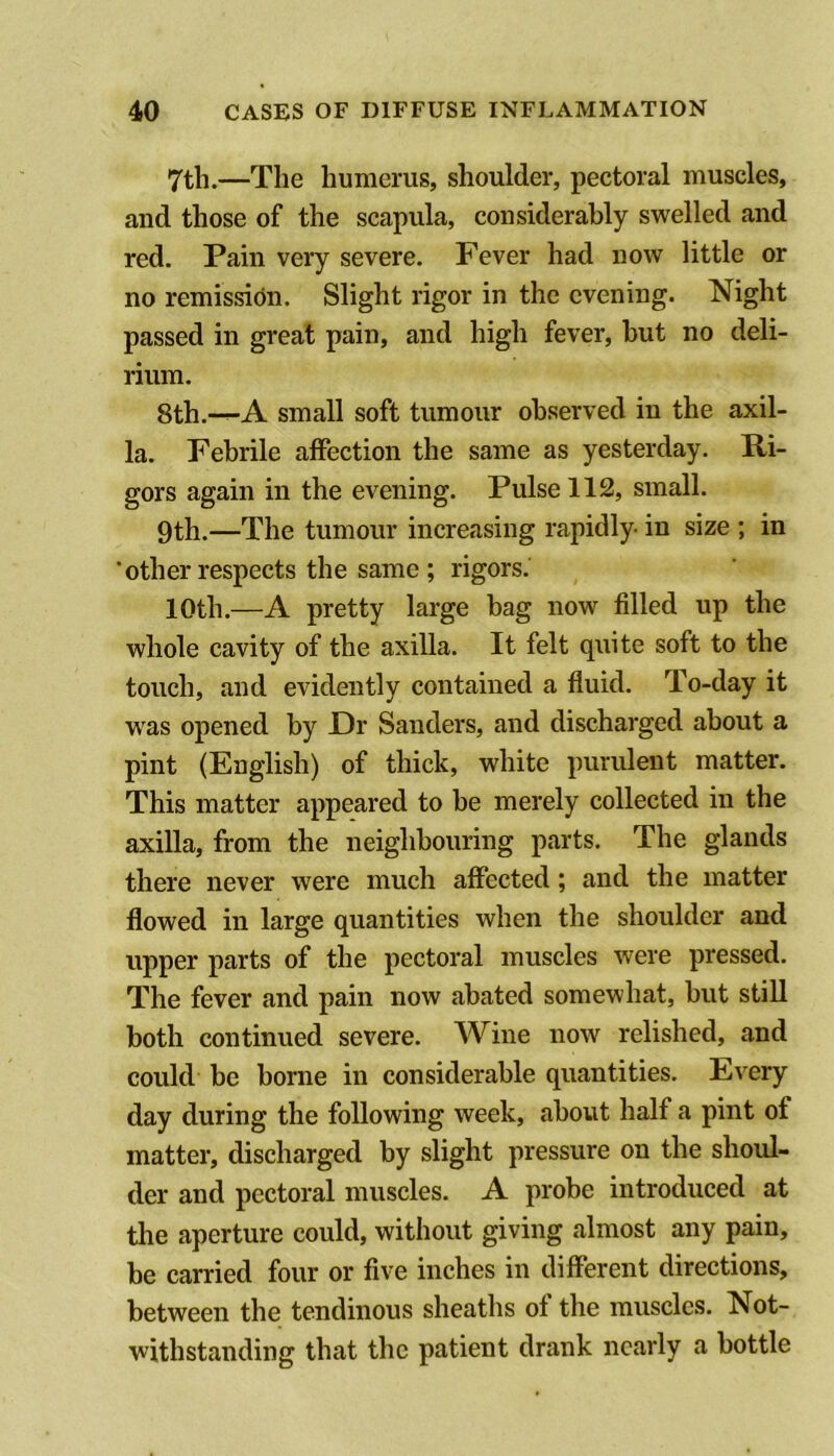 7th.—The humerus, shoulder, pectoral muscles, and those of the scapula, considerably swelled and red. Pain very severe. Fever had now little or no remission. Slight rigor in the evening. Night passed in great pain, and high fever, but no deli- rium. 8th.-^A small soft tumour observed in the axil- la. Febrile affection the same as yesterday. Ri- gors again in the evening. Pulse 112, small. 9th.—The tumour increasing rapidly in size ; in ’other respects the same ; rigors. 10th.—A pretty large bag now filled up the whole cavity of the axilla. It felt quite soft to the touch, and evidently contained a fluid. To-day it w^as opened by Dr Sanders, and discharged about a pint (English) of thick, white purulent matter. This matter appeared to he merely collected in the axilla, from the neighbouring parts. The glands there never were much affected; and the matter flowed in large quantities when the shoulder and upper parts of the pectoral muscles were pressed. The fever and pain now abated somewhat, hut still both continued severe. Wine now relished, and could be borne in considerable quantities. Every day during the following week, about half a pint of matter, discharged by slight pressure on the shoul- der and pectoral muscles. A probe introduced at the aperture could, without giving almost any pain, be carried four or five inches in different directions, between the tendinous sheaths of the muscles. Not- withstanding that the patient drank nearly a bottle