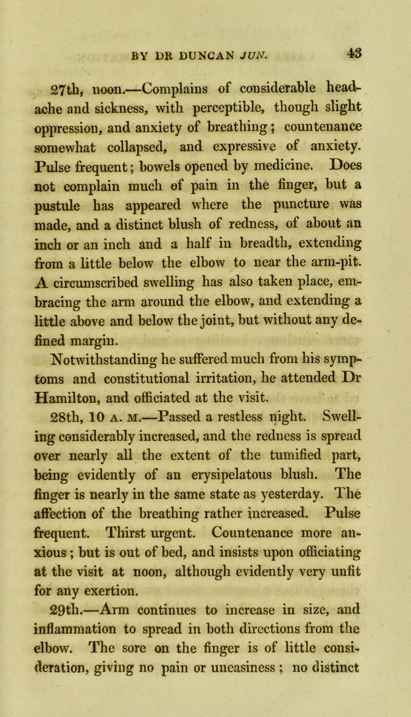 4S 27th| noon.—Complains of considerable head- ache and sickness, with perceptible, though slight oppression, and anxiety of breathing; countenance somewhat collapsed, and expressive of anxiety. Pulse frequent; bowels opened by medicine. Does not complain much of pain in the finger, but a pustule has appeared where the puncture was made, and a distinct blush of redness, of about an inch or an inch and a half in breadth, extending from a little below the elbow to near the arm-pit. A circumscribed swelling has also taken place, em- bracing the arm around the elbow, and extending a little above and below the joint, but without any de- fined margin. Notwithstanding he suffered much from his symp- toms and constitutional irritation, he attended Dr Hamilton, and officiated at the visit. 28th, 10 A. M.—Passed a restless night. Swell- ing considerably increased, and the redness is spread over nearly all the extent of the tumified part, being evidently of an erysipelatous blush. The finger is nearly in the same state as yesterday. The affection of the breathing rather increased. Pulse frequent. Thirst urgent. Countenance more an- xious ; but is out of bed, and insists upon officiating at the visit at noon, although evidently very unfit for any exertion. 29th.—Arm continues to increase in size, and inflammation to spread in both directions from the elbow. The sore on the finger is of little consi- deration, giving no pain or uneasiness ; no distinct