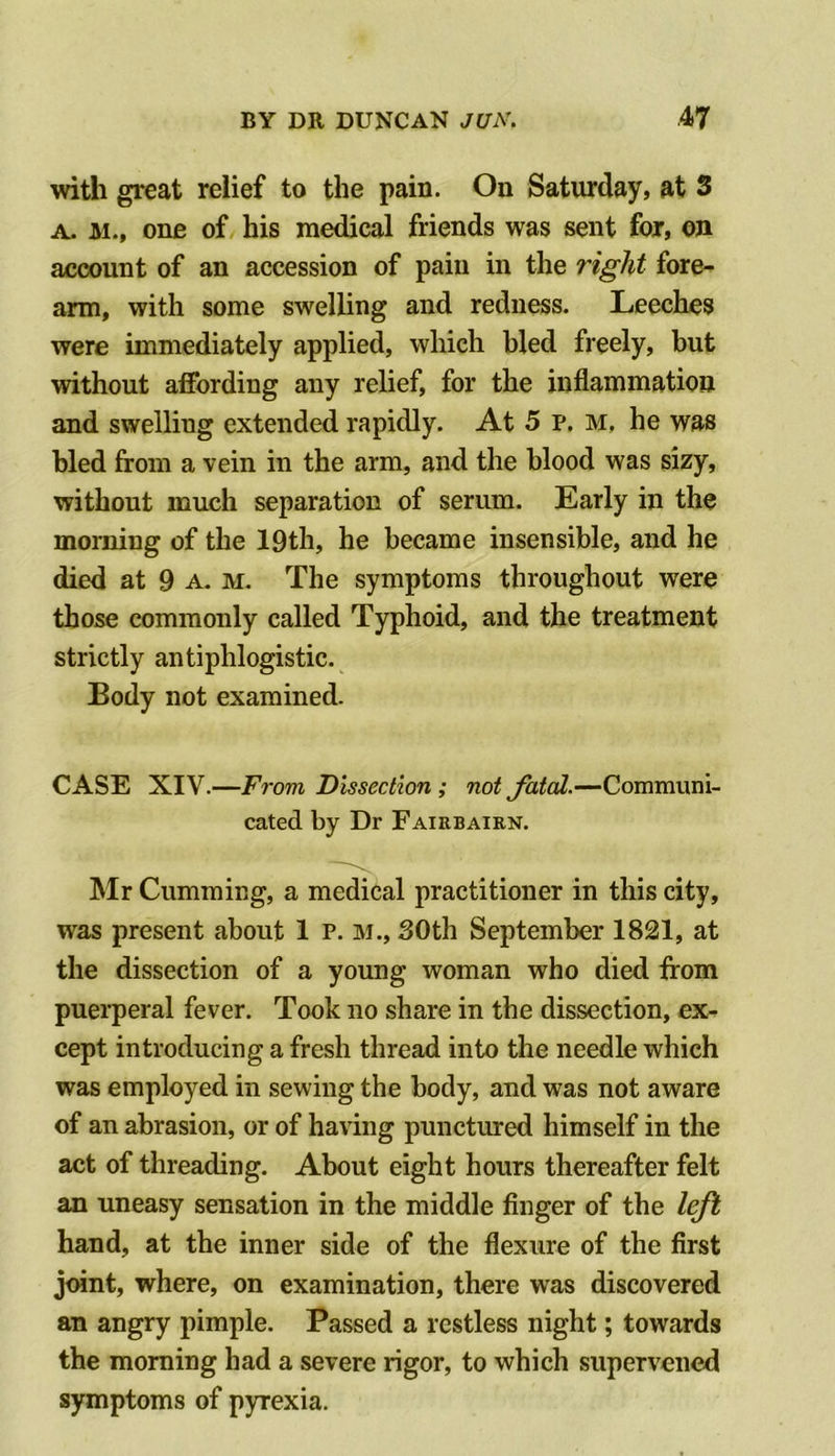 with great relief to the pain. On Saturday, at 3 A. M., one of his medical friends was sent for, on account of an accession of pain in the right fore- arm, with some swelling and redness. Leeches were immediately applied, which bled freely, but without affording any relief, for the inflammation and swelling extended rapidly. At 5 p. m, he was bled from a vein in the arm, and the blood was sizy, without much separation of serum. Early in the morning of the 19th, he became insensible, and he died at 9 a. m. The symptoms throughout were those commonly called Typhoid, and the treatment strictly antiphlogistic. Body not examined. CASE XIV.—From Dissection; not fated.—Communi- cated by Dr Fairbaien. Mr Gumming, a medical practitioner in this city, was present about 1 P. m., 30th September 1821, at the dissection of a young woman who died from puerperal fever. Took no share in the dissection, ex- cept introducing a fresh thread into the needle which was employed in sewing the body, and was not aware of an abrasion, or of having punctmred himself in the act of threading. About eight hours thereafter felt an uneasy sensation in the middle finger of the left hand, at the inner side of the flexure of the first joint, where, on examination, there was discovered an angry pimple. Passed a restless night; towards the morning had a severe rigor, to which supervened symptoms of pyrexia.