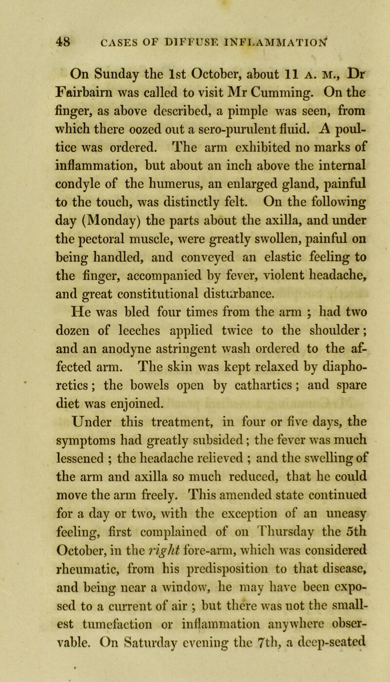 On Sunday the 1st October, about 11 a. m., Dr Fairbairn was called to visit Mr Cumming. On the finger, as above described, a pimple was seen, from which there oozed out a sero-purulent fluid. A poul- tice was ordered. The arm exhibited no marks of inflammation, but about an inch above the internal condyle of the humerus, an enlarged gland, painful to the touch, was distinctly felt. On the following day (Monday) the parts about the axilla, and under the pectoral muscle, were greatly swollen, painful on being handled, and conveyed an elastic feeling to the finger, accompanied by fever, violent headache, and great constitutional disturbance. He was bled four times from the arm ; had two dozen of leeches applied twice to the shoulder; and an anodyne astringent wash ordered to the af- fected arm. The skin was kept relaxed by diapho- retics ; the bowels open by cathartics ; and spare diet was enjoined. Under this treatment, in four or five days, the symptoms had greatly subsided; the fever was much lessened ; the headache relieved ; and the swelling of the arm and axilla so much reduced, that he could move the arm freely. This amended state continued for a day or two, with the exception of an uneasy feeling, first complained of on Thursday the 5th October, in the right fore-arm, which was considered rheumatic, from his predisposition to that disease, and being near a window, he may have been expo- sed to a current of air ; but there was not the small- est tumefiiction or inflammation anywhere obser- vable. On Saturday evening the 7th, a deep-seated