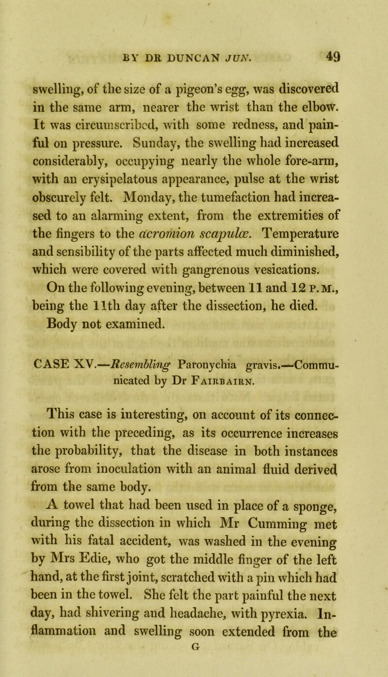 swelling, of the size of a pigeon’s egg, was discovered in the same arm, nearer the wrist than the elbow. It was circumscribed, with some redness, and pain- ful on pressure. Sunday, the swelling had increased considerably, occupying nearly the whole fore-arm, with an erysipelatous appearance, pulse at the wrist obscurely felt. Monday, the tumefaction had increa- sed to an alarming extent, from the extremities of the fingers to the acromion scapulce. Temperature and sensibility of the parts affected much diminished, which were covered with gangrenous vesications. On the following evening, between 11 and 12 P.M., being the 11th day after the dissection, he died. Body not examined. CASE XV.—Resembling Paronychia gravis.—Commu- nicated by Dr Fairbairn. This case is interesting, on account of its connec- tion with the preceding, as its occurrence increases the probability, that the disease in both instances arose from inoculation with an animal fluid derived from the same body. A towel that had been used in place of a sponge, during the dissection in which Mr Gumming met with his fatal accident, was washed in the evening by Mrs Edie, who got the middle finger of the left hand, at the first joint, scratched with a pin which had been in the towel. She felt the part painful the next day, had shivering and headache, with pyrexia. In- flammation and swelling soon extended from the G