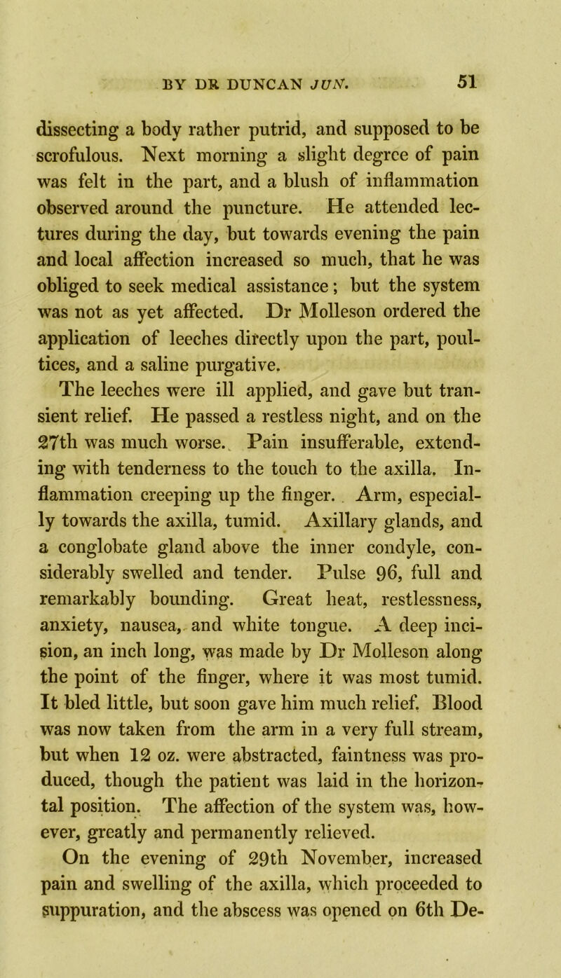 dissecting a body rather putrid, and supposed to be scrofulous. Next morning a slight degree of pain was felt in the part, and a blush of inflammation observed around the puncture. He attended lec- tures during the day, but towards evening the pain and local affection increased so much, that he was obliged to seek medical assistance; but the system was not as yet affected. Dr Molleson ordered the application of leeches directly upon the part, poul- tices, and a saline purgative. The leeches were ill applied, and gave but tran- sient relief. He passed a restless night, and on the 27th was much worse. Pain insufferable, extend- ing with tenderness to the touch to the axilla. In- flammation creeping up the finger. Arm, especial- ly towards the axilla, tumid. Axillary glands, and a conglobate gland above the inner condyle, con- siderably swelled and tender. Pulse 96, full and remarkably bounding. Great heat, restlessness, anxiety, nausea, and white tongue. A deep inci- sion, an inch long, was made by Dr Molleson along the point of the finger, where it was most tumid. It bled little, but soon gave him much relief, Blood was now taken from the arm in a very full stream, but when 12 oz. were abstracted, faintness was pro- duced, though the patient was laid in the horizon- tal position. The affection of the system was, how- ever, greatly and permanently relieved. On the evening of 29th November, increased pain and swelling of the axilla, which proceeded to suppuration, and the abscess was opened on 6th De-