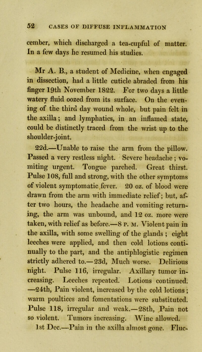 cember, which discharged a tea-cupful of matter. In a few days he resumed his studies. Mr A. B., a student of Medicine, when engaged in dissection, had a little cuticle abraded from his finger 19th November 1822. For two days a little watery fluid oozed from its surface. On the even- ing of the third day wound whole, but pain felt in the axilla; and lymphatics, in an inflamed state, could be distinctly traced from the wrist up to the shoulder-joint. 22d.—Unable to raise the arm from the pillow. Passed a very restless night. Severe headache; vo- miting urgent. Tongue parched. Great thirst. Pulse 108, full and strong, with the other symptoms of violent symptomatic fever. 20 oz. of blood were drawn from the arm with immediate relief; but, af- ter two hours, the headache and vomiting return- ing, the arm was unbound, and 12 oz. more were taken, with relief as before.—8 p. m. Violent pain in the axilla, with some swelling of the glands ; eight leeches were applied, and then cold lotions conti- nually to the part, and the antiphlogistic regimen strictly adhered to.— 23d, Much worse. Delirious night. Pulse 116, irregular. Axillary tumor in- creasing. Leeches repeated. Lotions continued. —24th, Pain violent, increased by the cold lotions ; warm poultices and fomentations were substituted. Pulse 118, irregular and weak.—28th, Pain not so violent. Tumors increasing. Wine allowed. 1st Dec.—Pain in the axilla almost gone. Flue-