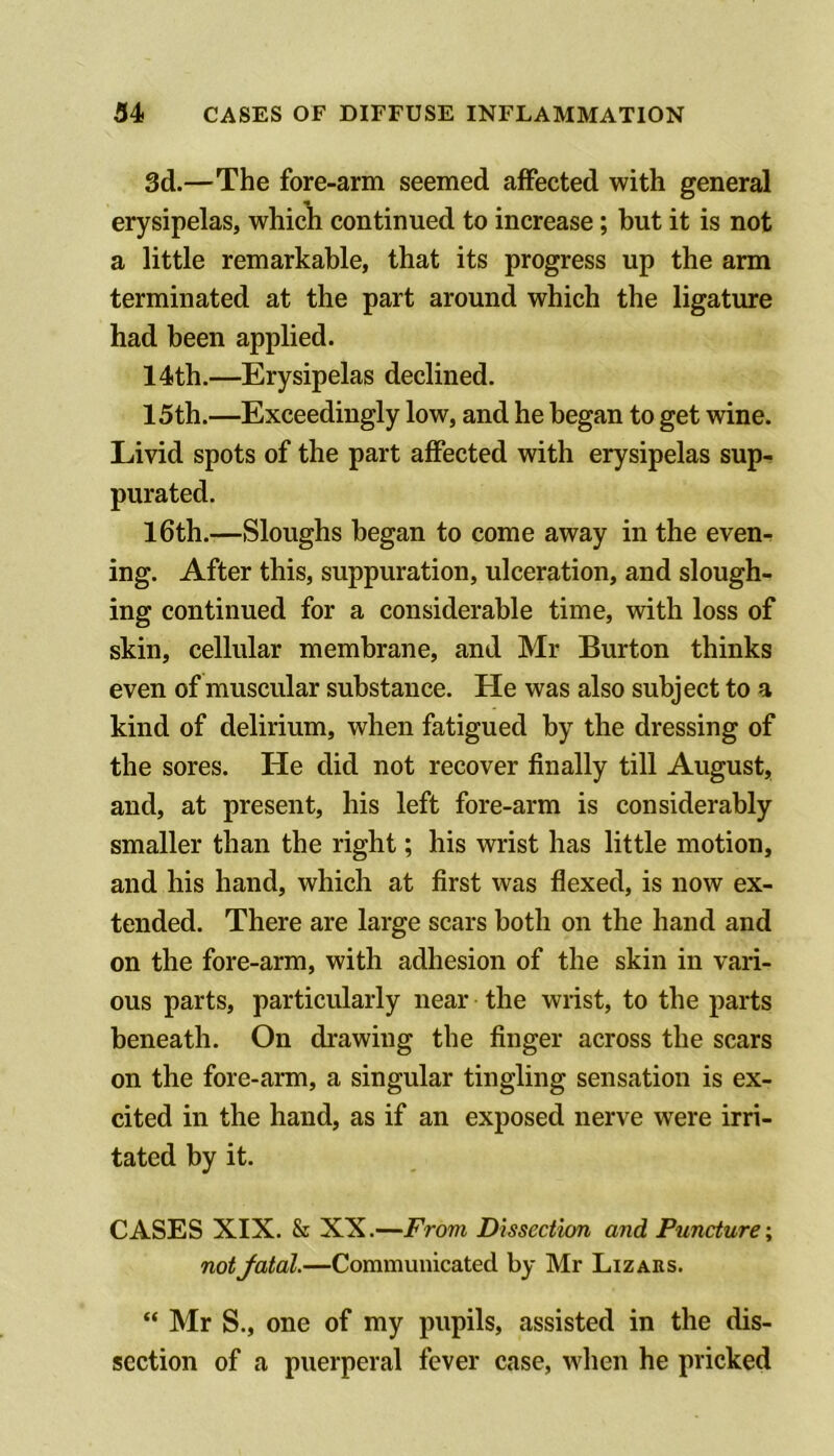 3d.—The fore-arm seemed affected with general erysipelas, whicli continued to increase; but it is not a little remarkable, that its progress up the arm terminated at the part around which the ligature had been applied. 14th.—Erysipelas declined. 15th.—Exceedingly low, and he began to get wine. Livid spots of the part affected with erysipelas sup- purated. I6th.—Sloughs began to come away in the even- ing. After this, suppuration, ulceration, and slough- ing continued for a considerable time, with loss of skin, cellular membrane, and Mr Burton thinks even of muscular substance. He was also subject to a kind of delirium, when fatigued by the dressing of the sores. He did not recover finally till August, and, at present, his left fore-arm is considerably smaller than the right; his wrist has little motion, and his hand, which at first was flexed, is now ex- tended. There are large scars both on the hand and on the fore-arm, with adhesion of the skin in vari- ous parts, particularly near the wrist, to the parts beneath. On drawing the finger across the scars on the fore-arm, a singular tingling sensation is ex- cited in the hand, as if an exposed nerve were irri- tated by it. CASES XIX. & XX.—From Dissection and Puncture-^ notJatal.—Communicated by Mr Lizahs. “ Mr S., one of my pupils, assisted in the dis- section of a puerperal fever case, when he pricked