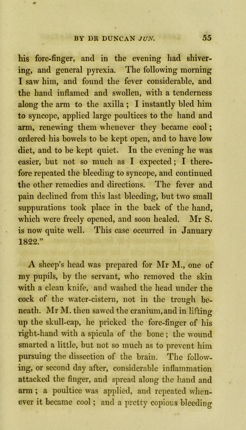 his fore-finger, and in the evening had shiver- ing, and general pyrexia. The following morning I saw him, and found the fever considerable, and the hand inflamed and swollen, with a tenderness along the arm to the axilla ; I instantly bled him to syncope, applied large poultices to the hand and arm, renewing them whenever they became cool; ordered his bowels to be kept open, and to have low diet, and to be kept quiet. In the evening he was easier, but not so much as I expected; I there- fore repeated the bleeding to syncope, and continued the other remedies and directions. The fever and pain declined from this last bleeding, but two small suppurations took place in the back of the hand, which were freely opened, and soon healed. Mr S. is now quite well. This case occurred in January 1822.” A sheep’s head was prepared for Mr M., one of my pupils, by the servant, who removed the skin with a clean knife, and washed the head under the cock of the water-cistern, not in the trough be- neath. Mr M. then sawed the cranium, and in lifting up the skull-cap, he pricked the fore-finger of his right-hand with a spicula of the bone ; the wound smarted a little, but not so much as to prevent him pursuing the dissection of the brain. The follow- ing, or second day after, considerable inflammation attacked the finger, and spread along the hand and arm ; a poultice was applied, and repeated when- ever it became cool; and a pretty copious bleeding