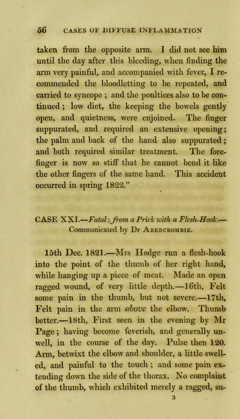 taken from the opposite arm. I did not see him until the day after this bleeding, when finding the arm very painful, and accompanied with fever, I re- commended the bloodletting to be repeated, and carried to syncope ; and the poultices also to be con- tinued ; low diet, the keeping the bowels gently open, and quietness, were enjoined. The finger suppurated, and required an extensive opening; the palm and back of the hand also suppurated; and both required similar treatment. The fore- finger is now so stiff that he cannot bend it like the other fingers of the same hand. This accident occurred in spring 1822.” CASE Fatal; Jrom a Prick with a Flesh-Hook.— Communicated by Dr Abercrombie. 15th Dec. 1821.—Mrs Hodge run a flesh-hook into the point of the thumb of her right hand, while hanging up a piece of meat. Made an open ragged wound, of very little depth.—l6th. Felt some pain in the thumb, but not severe.—17th, Felt pain in the arm above the elbow. Thumb better.—18th, First seen in the evening by Mr Page ; having become feverish, and generally un- well, in the course of the day. Pulse then 120. Arm, betwixt the elbow and shoulder, a little swell- ed, and painful to the touch ; and some pain ex- tending down the side of the thorax. No complaint of the thumb, which exhibited merely a ragged, su- 3