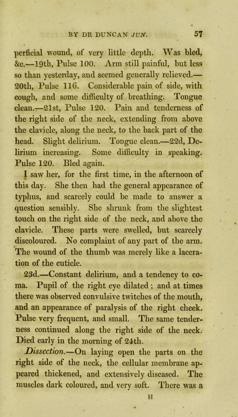 perficial wound, of very little depth. Was bled, &c.—19th, Pulse 100. Arm still painful, but less so than yesterday, and seemed generally relieved.— 20th, Pulse 116. Considerable pain of side, with cough, and some difficulty of. breathing. Tongue clean.—21st, Pulse 120. Pain and tenderness of the right side of the neck, extending from above the clavicle, along the neck, to the back part of the head. Slight delirium. Tongue clean.—22d, De- lirium increasing. Some difficulty in speakings Pulse 120. Bled again. I saw her, for the first time, in the afternoon of this day. She then had the general appearance of typhus, and scarcely could be made to answer a question sensibly. She shrunk from the slightest touch on the right side of the neck, and above the clavicle. These parts were swelled, but scarcely discoloured. No complaint of any part of the arm. The wound of the thumb was merely like a lacera- tion of the cuticle. 23d.—Constant delirium, and a tendency to co- ma. Pupil of the right eye dilated; and at times there was observed convulsive twitches of the mouth, and an appearance of paralysis of the right cheek. Pulse very frequent, and small. The same tender- ness continued along the right side of the neck. Died early in the morning of 24th. Dissection.—On laying open the parts on the right side of the neck, the cellular membrane ap- peared thickened, and extensively diseased. The muscles dark coloured, and very soft. There was a II