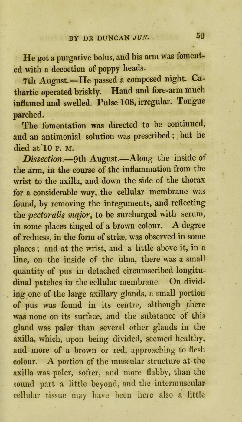 He got a purgative bolus, and his arm was foment- ed with a decoction of poppy heads. 7th August.—He passed a composed night. Ca- thartic operated briskly. Hand and fore-arm much inflamed and swelled. Pulse 108, irregular. Tongue parched. The fomentation was directed to be continued, and an antimonial solution was prescribed; but he died at To p. m. Dissection.—9th August.—Along the inside of the arm, in the course of the inflammation from the wrist to the axilla, and down the side of the thorax for a considerable way, the cellular membrane was found, by removing the integuments, and reflecting the pectoralis major, to be surcharged with serum, in some places tinged of a brown colour. A degree of redness, in the form of striae, was observed in some places; and at the wrist, and a little above it, in a line, on the inside of the ulna, there was a small quantity of pus in detached circumscribed longitu- dinal patches in the cellular membrane. On divid- ing one of the large axillary glands, a small portion of pus was found in its centre, although there was none on its surface, and the substance of this gland was paler than several other glands in the axilla, which, upon being divided, seemed healtliy, and more of a brown or red, approaching to flesh colour. A portion of the muscular structure at the axilla was paler, softer, and more flabby, than the sound part a little beyond, and the intermuscular cellular tissue may have been here also a little