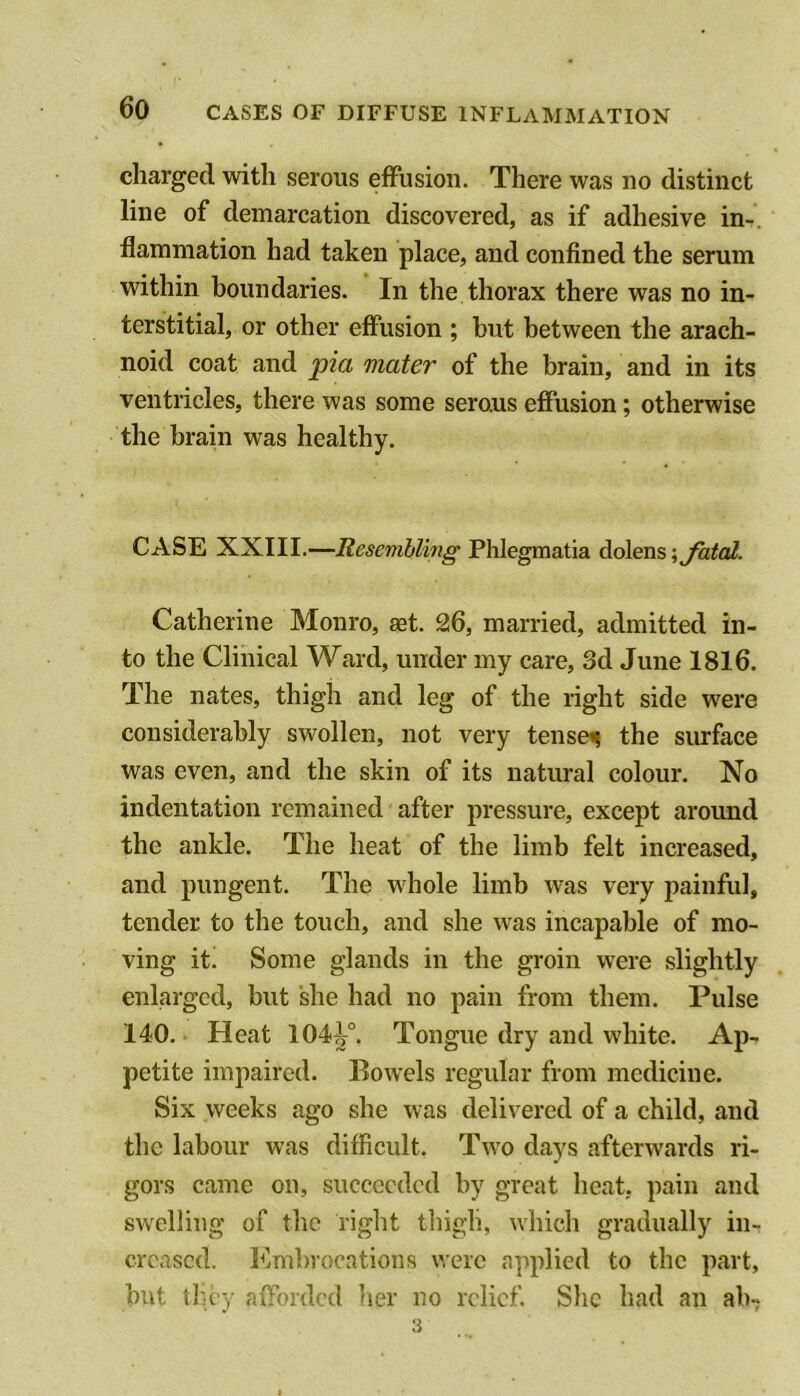 charged with serous effusion. There was no distinct line of demarcation discovered, as if adhesive in-, llammation had taken place, and confined the serum within boundaries. In the thorax there was no in- terstitial, or other effusion ; but between the arach- noid coat and pia mater of the brain, and in its ventricles, there was some serous effusion; otherwise the brain was healthy. CASE XXIII.—Resembling Phlegmatia dolens;^^o/. Catherine Monro, aet. 26, married, admitted in- to the Clinical Ward, under my care, 3d June 1816. The nates, thigh and leg of the right side were considerably swollen, not very tensen the surface was even, and the skin of its natural colour. No indentation remained after pressure, except around the ankle. The heat of the limb felt increased, and pungent. The whole limb was very painful, tender to the touch, and she was incapable of mo- ving it! Some glands in the groin were slightly enlarged, but she had no pain from them. Pulse 140. ■ Heat 104^°. Tongue dry and white. Ap- petite impaired. Bowels regular from medicine. Six weeks ago she was delivered of a child, and the labour was difficult. Two days afterwards ri- gors came on, succeeded by great heat, pain and swelling of the right thigh, which gradually in- creased. Embrocations were applied to the part, but they afforded her no relief. She had an ab- 3
