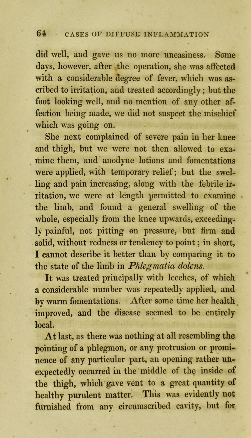 did well, and gave us no more uneasiness. Some days, however, after the operation, she was affected with a considerable degree of fever, which was as- cribed to irritation, and treated accordingly; but the foot looking well, and no mention of any other af- fection being made, we did not suspect the mischief which was going on. She next complained of severe pain in her knee and thigh, but we were not then allowed to exa- mine them, and anodyne lotions and fomentations were applied, with temporary relief; but the swel- ling and pain increasing, along with the febrile ir- ritation, we were at length permitted to examine the limb, and found a general swelling of the whole, especially from the knee upwards, exceeding- ly painful, not pitting on pressure, but firm and solid, without redness or tendency to point; in short, I cannot describe it better than by comparing it to the state of the limb in Phlegmatia dolens. It was treated principally with leeches, of which a considerable number was repeatedly applied, and by warm fomentations. After some time her health. improved, and the disease seemed to be entirely local. At last, as there was nothing at all resembling the pointing of a phlegmon, or any protrusion or promi- nence of any particular part, an opening rather un- expectedly occurred in the middle of the inside of the thigh, which gave vent to a great quantity of healthy purulent matter. This was evidently not furnished from any circumscribed cavity, but fm: