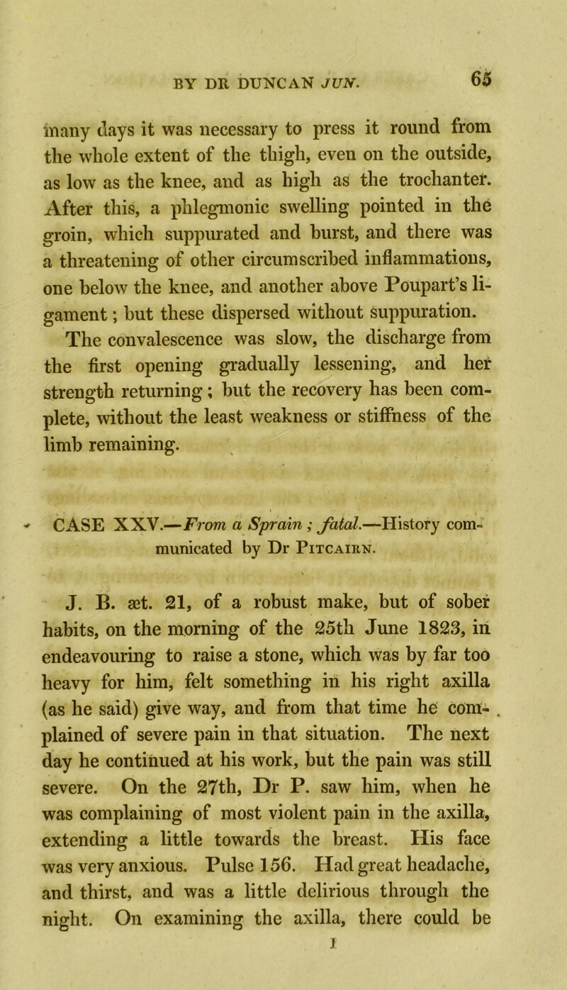 many days it was necessary to press it round from the whole extent of the thigh, even on the outside, as low as the knee, and as high as the trochanter. After this, a phlegmonic swelling pointed in the groin, which suppurated and hurst, and there was a threatening of other circumscribed inflammations, one below the knee, and another above Poupart’s li- gament ; but these dispersed without suppuration. The convalescence was slow, the discharge from the first opening gradually lessening, and her strength returning; but the recovery has been com- plete, without the least weakness or stiffness of the limb remaining. CASE XXV.—From a Sprain; fatal.—History com- municated by Dr Pitcairn. J. B. get. 21, of a robust make, but of sober habits, on the morning of the 25th June 1823, in endeavouring to raise a stone, which was by far too heavy for him, felt something in his right axilla (as he said) give way, and from that time he com- plained of severe pain in that situation. The next day he continued at his work, but the pain was still severe. On the 27th, Dr P. saw him, when he was complaining of most violent pain in the axilla, extending a little towards the breast. His face was very anxious. Pulse 156. Had great headache, and thirst, and was a little delirious through the night. On examining the axilla, there could be