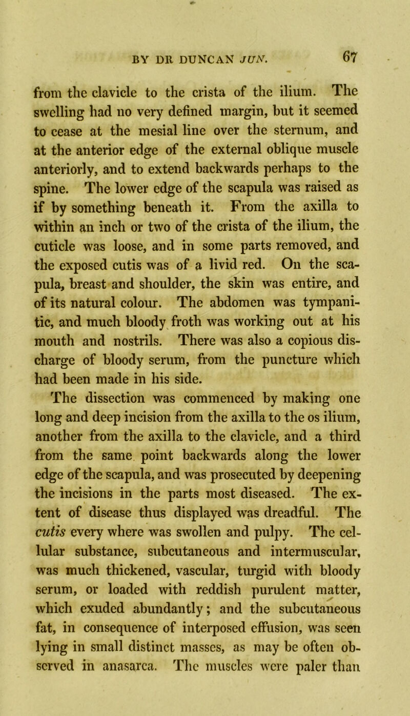 from the clavicle to the crista of the ilium. The swelling had no very defined margin, but it seemed to cease at the mesial line over the stenmm, and at the anterior edge of the external oblique muscle anteriorly, and to extend backwards perhaps to the spine. The lower edge of the scapula was raised as if by something beneath it. From the axilla to within an inch or two of the crista of the ilium, the cuticle was loose, and in some parts removed, and the exposed cutis was of a livid red. On the sca- pula, breast and shoulder, the skin was entire, and of its natural colour. The abdomen was tympani- tic, and much bloody froth was working out at his mouth and nostrils. There was also a copious dis- charge of bloody serum, from the puncture which had been made in his side. The dissection was commenced by making one long and deep incision from the axilla to the os ilium, another from the axilla to the clavicle, and a third from the same point backwards along the lower edge of the scapula, and was prosecuted by deepening the incisions in the parts most diseased. The ex- tent of disease thus displayed was dreadful. The cutis every where was swollen and pulpy. The cel- lular substance, subcutaneous and intermuscular, was much thickened, vascular, turgid with bloody serum, or loaded with reddish purulent matter, which exuded abundantly; and the subcutaneous fat, in consequence of interposed effusion, was seen lying in small distinct masses, as may be often ob- served in anasarca. The muscles were paler than