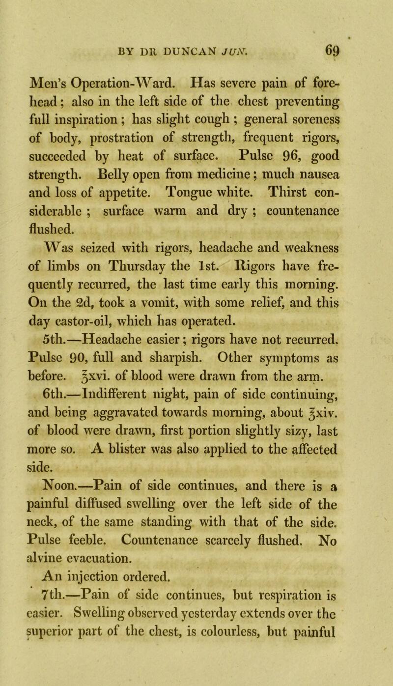 Men’s Operation-Ward. Has severe pain of fore- head ; also in the left side of the chest preventing full inspiration ; has slight cough ; general soreness of body, prostration of strength, frequent rigors, succeeded by heat of surface. Pulse 96, good strength. Belly open from medicine; much nausea and loss of appetite. Tongue white. Thirst con- siderable ; surface warm and dry ; countenance flushed. Was seized with rigors, headache and weakness of limbs on Thursday the 1st. Rigors have fre- quently recurred, the last time early this morning. On the 2d, took a vomit, with some relief, and this day castor-oil, which has operated. 5th.—Headache easier; rigors have not recurred. Pulse 90, full and sharpish. Other symptoms as before. 5^vi. of blood were drawn from the arm. 6th.—Indifferent night, pain of side continuing, and being aggravated towards morning, about Jxiv. of blood were drawn, first portion slightly sizy, last more so. A blister was also applied to the fiffected side. Noon.—Pain of side continues, and there is a painful diffused swelling over the left side of the neck, of the same standing with that of the side. Pulse feeble. Countenance scarcely flushed. No alvine evacuation. An injection ordered. 7th.—Pain of side continues, but respiration is easier. Swelling observed yesterday extends over the superior part of the chest, is colourless, but painful