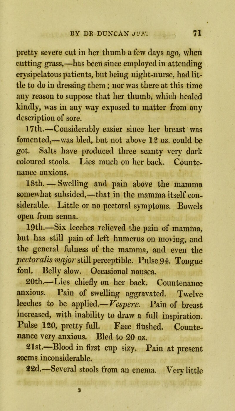 pretty severe cut in her thumb a few days ago, when cutting grass,—has been since employed in attending erysipelatous patients, hut being night-nurse, had lit- tle to do in dressing them; nor was there at this time any reason to suppose that her thumb, which healed kindly, was in any way exposed to matter from any description of sore. 17th.—Considerably easier since her breast was fomented,—was bled, but not above 12 oz. could be got. Salts have produced three scanty very dark coloured stools. Lies much on her back. Counter nance anxious. 18th. — Swelling and pain above the mamma somewhat subsided,—that in the mamma itself con- siderable. Little oi‘ no pectoral symptoms. Bowels open from senna. 19th.—Six leeches relieved the pain of mamma, but has still pain of left humerus on moving, and the general fulness of the mamma, and even the still perceptible. Pulse 94. Tongue foul. Belly slow. Occasional nausea. 20th.—Lies chiefly on her back. Countenance anxious. Pain of swelling aggravated. Twelve leeches to be applied.—Vespere, Pain of breast increased, with inability to draw a full inspiration. Pulse 120, pretty full. Face flushed. Counte- nance very anxious. Bled to 20 oz. 21st.—Blood in first cup sizy. Pain at present seems inconsiderable. 22d.—Several stools from an enema. Very little 3