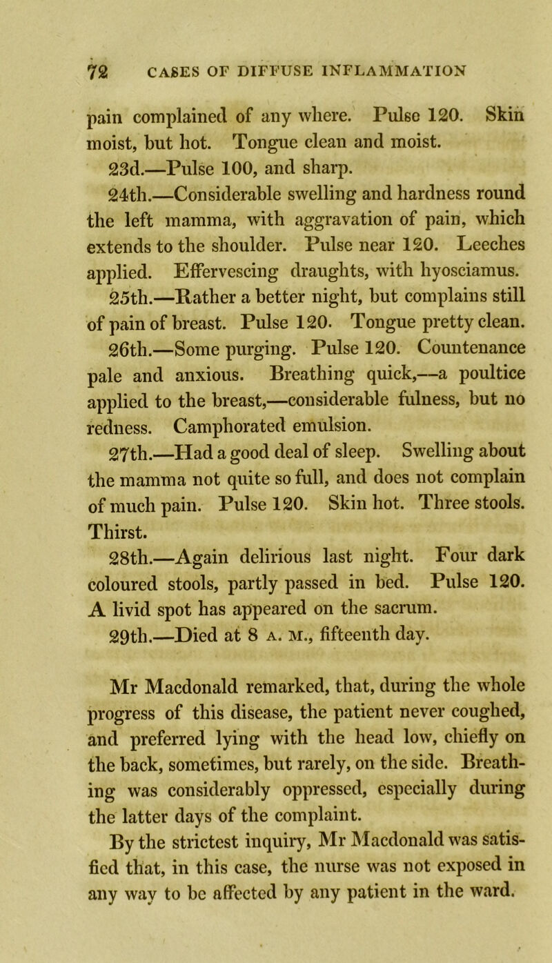 pain complained of any where. Pulse 120. Skin moist, but hot. Tongue clean and moist. 23d.—Pulse 100, and sharp. 24th.—Considerable swelling and hardness round the left mamma, with aggravation of pain, which extends to the shoulder. Pulse near 120. Leeches applied. Effervescing draughts, with hyosciamus. 25th.—Rather a better night, hut complains still of pain of breast. Pulse 120. Tongue pretty clean. 26th.—Some purging. Pulse 120. Countenance pale and anxious. Breathing quick,—a poultice applied to the breast,—considerable fulness, but no redness. Camphorated emulsion. 27th.—Had a good deal of sleep. Swelling about the mamma not quite so full, and does not complain of much pain. Pulse 120. Skin hot. Three stools. Thirst. 28th.—Again delirious last night. Four dark coloured stools, partly passed in bed. Pulse 120. A livid spot has appeared on the sacrum. 29th.—Died at 8 a. m., fifteenth day. Mr Macdonald remarked, that, during the whole progress of this disease, the patient never coughed, and preferred lying with the head low, chiefly on the back, sometimes, but rarely, on the side. Breath- ing was considerably oppressed, especially during the latter days of the complaint. By the strictest inquiry, Mr Macdonald was satis- fied that, in this case, the nurse was not exposed in any way to be affected by any patient in the ward.