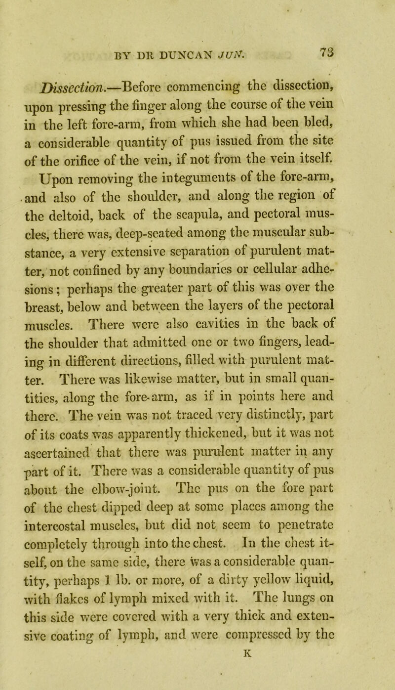 Dissection.—Before commencing the dissection, upon pressing the finger along the course of the vein in the left fore-arm, from which she had been bled, a considerable quantity of pus issued from the site of the orifice of the vein, if not from the vein itself. Upon removing the integuments of the fore-arm, . and also of the shoulder, and along the region of the deltoid, back of the scapula, and pectoral mus- cles, there was, deep-seated among the muscular sub- stance, a very extensive separation of purulent mat- ter, not confined by any boundaries or cellular adhe- sions ; perhaps the greater part of this was over the breast, below and between the layers of the pectoral muscles. There were also cavities in the back of the shoulder that admitted one or two fingers, lead- ing in different directions, filled with purulent mat- ter. There was likewise matter, but in small quan- tities, along the fore-arm, as if in points here and there. The vein was not traced very distinctly, part of its coats was apparently thickened, but it was not ascertained that there was purulent matter in any part of it. There was a considerable quantity of pus about the elbow-joint. The pus on the fore part of the chest dipped deep at some places among the intercostal muscles, but did not seem to penetrate completely through into the chest. In the chest it- self, on the same side, there \vas a considerable quan- tity, perhaps 1 lb. or more, of a dirty yellow liquid, with fiakes of lymph mixed with it. The lungs on this side were covered with a very thick and exten- sive coating of lymph, and were compressed by the K