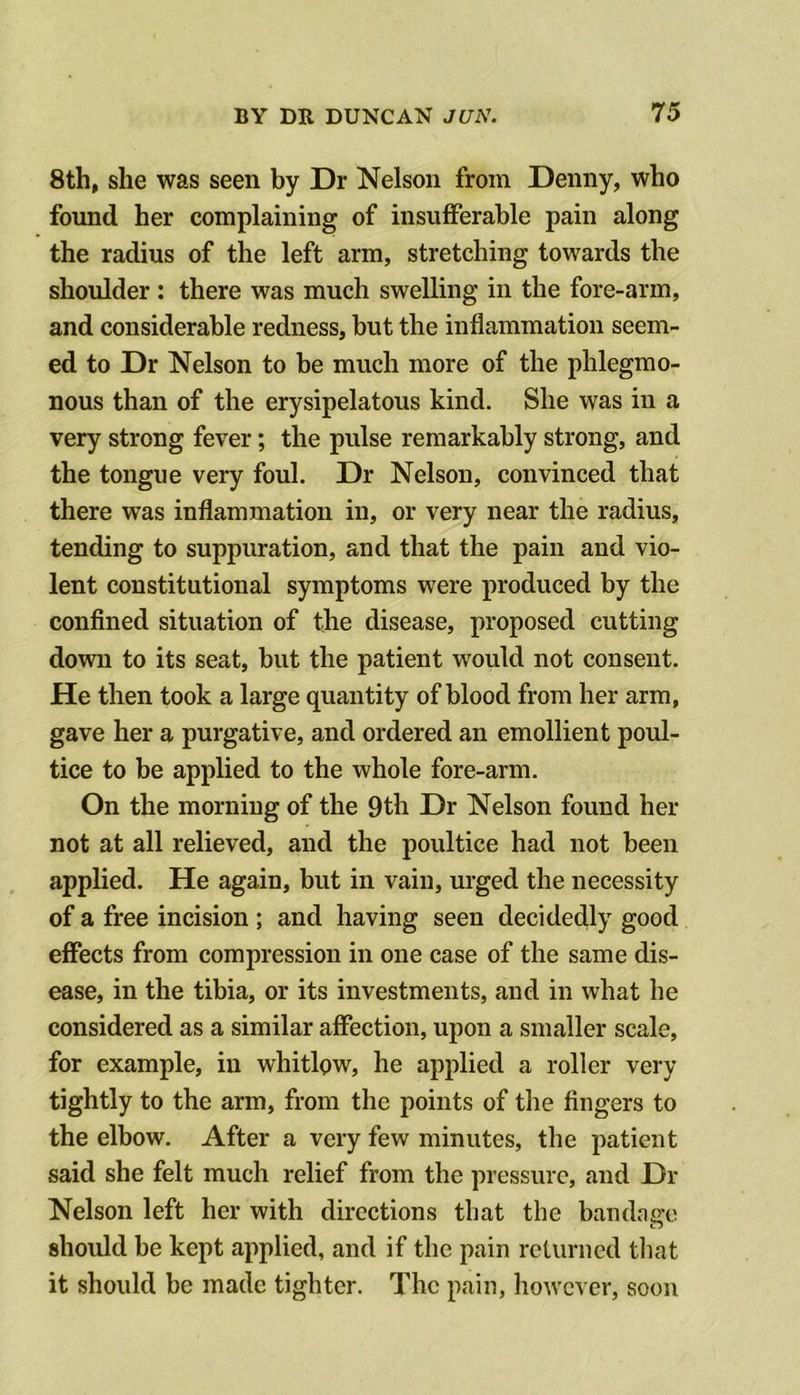 8th, she was seen by Dr Nelson from Denny, who found her complaining of insufferable pain along the radius of the left arm, stretching towards the shoulder: there was much swelling in the fore-arm, and considerable redness, but the inflammation seem- ed to Dr Nelson to be much more of the phlegmo- nous than of the erysipelatous kind. She was in a very strong fever; the pulse remarkably strong, and the tongue very foul. Dr Nelson, convinced that there was inflammation in, or very near the radius, tending to suppuration, and that the pain and vio- lent constitutional symptoms were produced by the confined situation of the disease, proposed cutting down to its seat, but the patient would not consent. He then took a large quantity of blood from her arm, gave her a purgative, and ordered an emollient poul- tice to be applied to the whole fore-arm. On the morning of the 9th Dr Nelson found her not at all relieved, and the poultice had not been applied. He again, but in vain, urged the necessity of a free incision ; and having seen decidedly good effects from compression in one case of the same dis- ease, in the tibia, or its investments, and in what he considered as a similar affection, upon a smaller scale, for example, in whitlow, he applied a roller very tightly to the arm, from the points of the fingers to the elbow. After a very few minutes, the patient said she felt much relief from the pressure, and Dr Nelson left her with directions that the bandage should be kept applied, and if the pain returned tliat it should be made tighter. The pain, however, soon