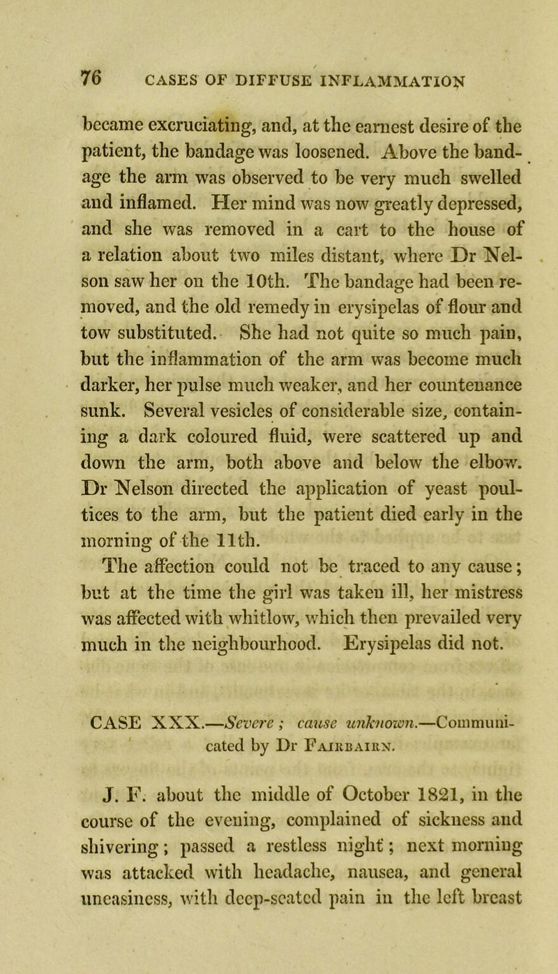 became excruciating, and, at the earaest desire of the patient, the bandage was loosened. Above the band- age the arm was observed to be very much swelled and inflamed. Her mind was now greatly depressed, and she was removed in a cart to the house of a relation about two miles distant, where Dr Nel- son saw her on the 10th. The bandage had been re- moved, and the old remedy in erysipelas of flour and tow substituted. She had not quite so much pain, but the inflammation of the arm was become much darker, her pulse much weaker, and her countenance sunk. Several vesicles of considerable size, contain- ing a dark coloured fluid, were scattered up and down the arm, both above and below the elbow. Dr Nelson directed the application of yeast poul- tices to the arm, but the patient died early in the morning of the 11th. The affection could not be traced to any cause; but at the time the girl was taken ill, her mistress was affected with whitlow, which then prevailed very much in the neighbourhood. Erysipelas did not. CASE XXX.—Severe ; cause uiiknoion.—Coiiinumi- cated by Dr Faiubairn. J. F. about the middle of October 1821, in the course of the evening, complained of sickness and shivering; passed a restless night; next morning was attacked with headache, nausea, and general uneasiness, with deep-seated pain in the left breast